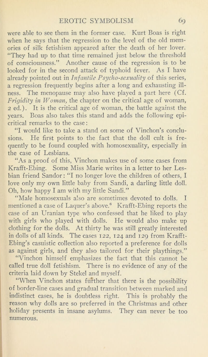 were able to see them in the former case. Kurt Boas is right when he says that the regression to the level of the old mem- ories of silk fetishism appeared after the death of her lover. “They had up to that time remained just below the threshold of consciousness.” Another cause of the regression is to be looked for in the second attack of typhoid fever. As I have already pointed out in Infantile Psycho-sexuality of this series, a regression frequently begins after a long and exhausting ill- ness. The menopause may also have played a part here (Cf. Frigidity in Woman, the chapter on the critical age of woman, 2 ed.). It is the critical age of woman, the battle against the years. Boas also takes this stand and adds the following epi- critical remarks to the case: “I would like to take a stand on some of Vinchon’s conclu- sions. He first points to the fact that the doll cult is fre- quently to be found coupled with homosexuality, especially in the case of Lesbians. “As a proof of this, Vinchon makes use of some cases from Krafft-Ebing. Some Miss Marie writes in a letter to her Les- bian friend Sandor: “I no longer love the children of others, I love only my own little baby from Sandi, a darling little doll. Oh, how happy I am with my little Sandi.” “Male homosexuals also are sometimes devoted to dolls. I mentioned a case of Laquer’s above.0 Krafft-Ebing reports the case of an Uranian type who confessed that he liked to play with girls who played with dolls. He would also make up clothing for the dolls. At thirty he was still greatly interested in dolls of all kinds. The cases 122, 124 and 129 from Krafft- Ebing’s casuistic collection also reported a preference for dolls as against girls, and they also tailored for their playthings.” “Vinchon himself emphasizes the fact that this cannot be called true doll fetishism. There is no evidence of any of the criteria laid down by Stekel and myself. “When Vinchon states further that there is the possibility of border-line cases and gradual transition between marked and indistinct cases, he is doubtless right. This is probably the reason why dolls are so preferred in the Christmas and other holiday presents in insane asylums. They can never be too numerous.