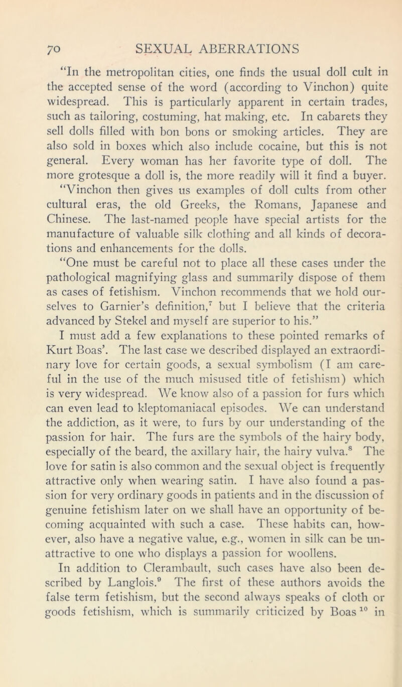 “In the metropolitan cities, one finds the usual doll cult in the accepted sense of the word (according to Vinchon) quite widespread. This is particularly apparent in certain trades, such as tailoring, costuming, hat making, etc. In cabarets they sell dolls filled with bon bons or smoking articles. They are also sold in boxes which also include cocaine, but this is not general. Every woman has her favorite type of doll. The more grotesque a doll is, the more readily will it find a buyer. “Vinchon then gives us examples of doll cults from other cultural eras, the old Greeks, the Romans, Japanese and Chinese. The last-named people have special artists for the manufacture of valuable silk clothing and all kinds of decora- tions and enhancements for the dolls. “One must be careful not to place all these cases under the pathological magnifying glass and summarily dispose of them as cases of fetishism. Vinchon recommends that we hold our- selves to Garnier’s definition,7 but I believe that the criteria advanced by Stekel and myself are superior to his.” I must add a few explanations to these pointed remarks of Kurt Boas’. The last case we described displayed an extraordi- nary love for certain goods, a sexual symbolism (I am care- ful in the use of the much misused title of fetishism) which is very widespread. We know also of a passion for furs which can even lead to kleptomaniacal episodes. We can understand the addiction, as it were, to furs by our understanding of the passion for hair. The furs are the symbols of the hairy body, especially of the beard, the axillary hair, the hairy vulva.8 The love for satin is also common and the sexual object is frequently attractive only when wearing satin. I have also found a pas- sion for very ordinary goods in patients and in the discussion of genuine fetishism later on we shall have an opportunity of be- coming acquainted with such a case. These habits can, how- ever, also have a negative value, e.g., women in silk can be un- attractive to one who displays a passion for woollens. In addition to Clerambault, such cases have also been de- scribed by Langlois.9 The first of these authors avoids the false term fetishism, but the second always speaks of cloth or