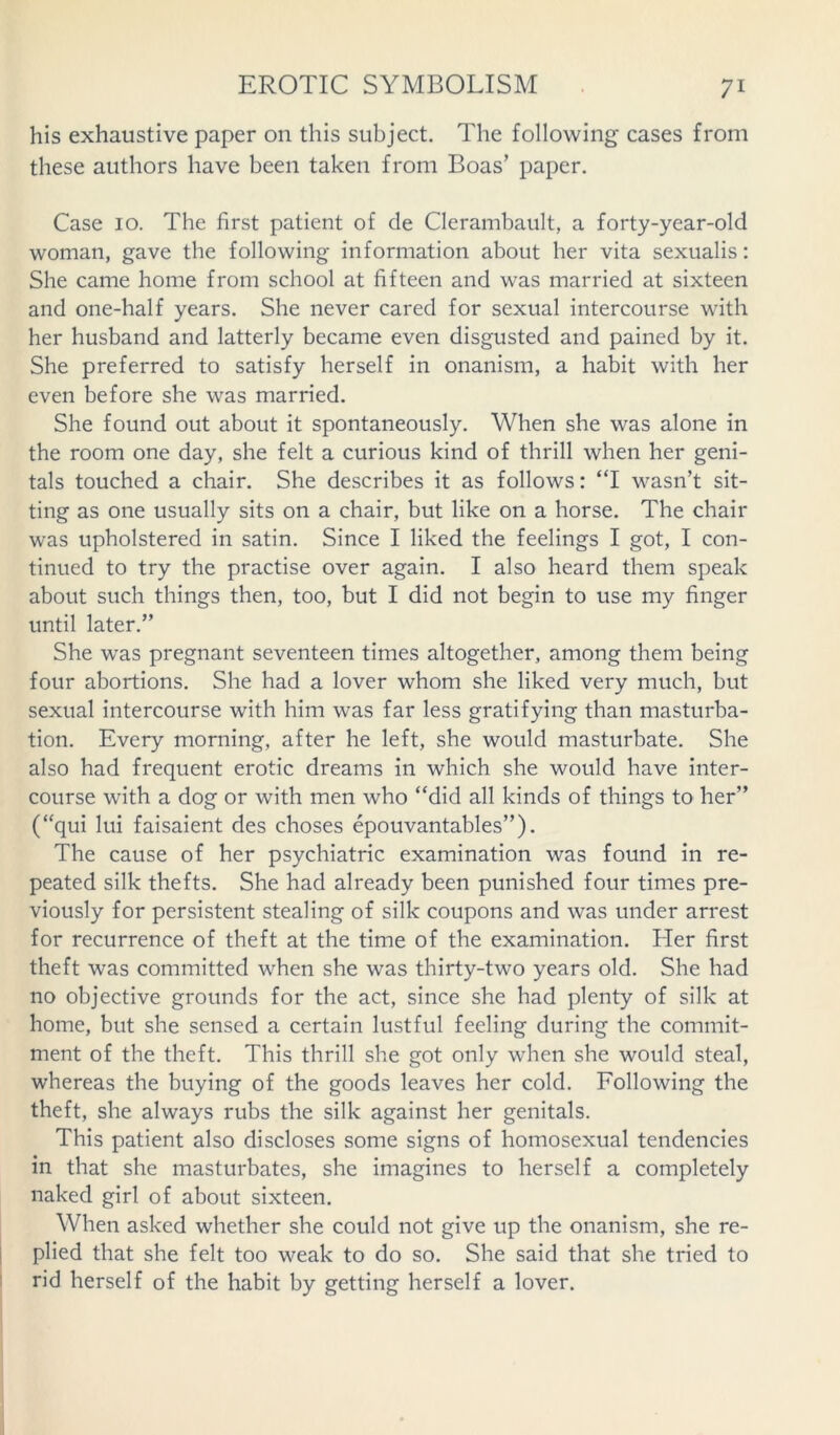 his exhaustive paper on this subject. The following cases from these authors have been taken from Boas’ paper. Case 10. The first patient of de Clerambault, a forty-year-old woman, gave the following information about her vita sexualis: She came home from school at fifteen and was married at sixteen and one-half years. She never cared for sexual intercourse with her husband and latterly became even disgusted and pained by it. She preferred to satisfy herself in onanism, a habit with her even before she was married. She found out about it spontaneously. When she was alone in the room one day, she felt a curious kind of thrill when her geni- tals touched a chair. She describes it as follows: “I wasn’t sit- ting as one usually sits on a chair, but like on a horse. The chair was upholstered in satin. Since I liked the feelings I got, I con- tinued to try the practise over again. I also heard them speak about such things then, too, but I did not begin to use my finger until later.” She was pregnant seventeen times altogether, among them being four abortions. She had a lover whom she liked very much, but sexual intercourse with him was far less gratifying than masturba- tion. Every morning, after he left, she would masturbate. She also had frequent erotic dreams in which she would have inter- course with a dog or with men who “did all kinds of things to her” (“qui lui faisaient des choses epouvantables”). The cause of her psychiatric examination was found in re- peated silk thefts. She had already been punished four times pre- viously for persistent stealing of silk coupons and was under arrest for recurrence of theft at the time of the examination. Her first theft was committed when she was thirty-two years old. She had no objective grounds for the act, since she had plenty of silk at home, but she sensed a certain lustful feeling during the commit- ment of the theft. This thrill she got only when she would steal, whereas the buying of the goods leaves her cold. Following the theft, she always rubs the silk against her genitals. This patient also discloses some signs of homosexual tendencies in that she masturbates, she imagines to herself a completely naked girl of about sixteen. When asked whether she could not give up the onanism, she re- plied that she felt too weak to do so. She said that she tried to rid herself of the habit by getting herself a lover.