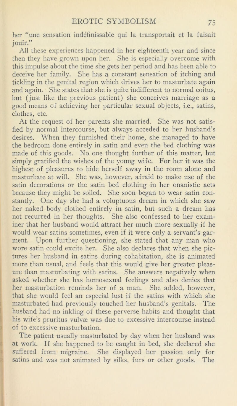 her “une sensation indefinissable qui la transportait et la faisait jouir.” All these experiences happened in her eighteenth year and since then they have grown upon her. She is especially overcome with this impulse about the time she gets her period and has been able to deceive her family. She has a constant sensation of itching and tickling in the genital region which drives her to masturbate again and again. She states that she is quite indifferent to normal coitus, but (just like the previous patient) she conceives marriage as a good means of achieving her particular sexual objects, i.e., satins, clothes, etc. At the request of her parents she married. She was not satis- fied by normal intercourse, but always acceded to her husband’s desires. When they furnished their home, she managed to have the bedroom done entirely in satin and even the bed clothing was made of this goods. No one thought further of this matter, but simply gratified the wishes of the young wife. For her it was the highest of pleasures to hide herself away in the room alone and masturbate at will. She was, however, afraid to make use of the satin decorations or the satin bed clothing in her onanistic acts because they might be soiled. She soon began to wear satin con- stantly. One day she had a voluptuous dream in which she saw her naked body clothed entirely in satin, but such a dream has not recurred in her thoughts. She also confessed to her exam- iner that her husband would attract her much more sexually if he would wear satins sometimes, even if it were only a servant’s gar- ment. Upon further questioning, she stated that any man who wore satin could excite her. She also declares that when she pic- tures her husband in satins during cohabitation, she is animated more than usual, and feels that this would give her greater pleas- ure than masturbating with satins. She answers negatively when asked whether she has homosexual feelings and also denies that her masturbation reminds her of a man. She added, however, that she would feel an especial lust if the satins with which she masturbated had previously touched her husband’s genitals. The husband had no inkling of these perverse habits and thought that his wife’s pruritus vulvae was due to excessive intercourse instead of to excessive masturbation. The patient usually masturbated by day when her husband was at work. If she happened to be caught in bed, she declared she suffered from migraine. She displayed her passion only for satins and was not animated by silks, furs or other goods. The