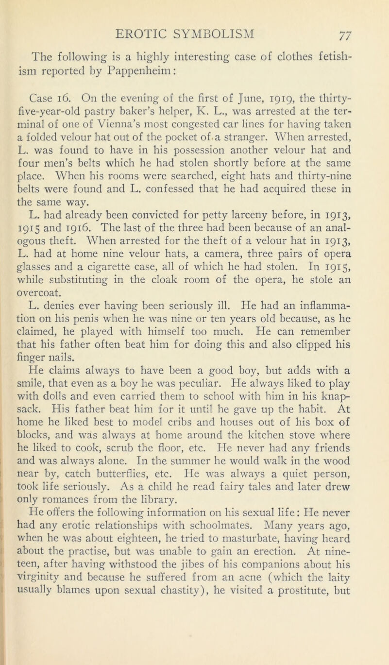 The following is a highly interesting case of clothes fetish- ism reported by Pappenheim: Case 16. On the evening of the first of June, 1919, the thirty- five-year-old pastry baker’s helper, K. L., was arrested at the ter- minal of one of Vienna’s most congested car lines for having taken a folded velour hat out of the pocket of a stranger. When arrested, L. was found to have in his possession another velour hat and four men’s belts which he had stolen shortly before at the same place. When his rooms were searched, eight hats and thirty-nine belts were found and L. confessed that he had acquired these in the same way. L. had already been convicted for petty larceny before, in 1913, 1915 and 1916. The last of the three had been because of an anal- ogous theft. When arrested for the theft of a velour hat in 1913, L. had at home nine velour hats, a camera, three pairs of opera glasses and a cigarette case, all of which he had stolen. In 1915, while substituting in the cloak room of the opera, he stole an overcoat. L. denies ever having been seriously ill. He had an inflamma- tion on his penis when he was nine or ten years old because, as he claimed, he played with himself too much. He can remember that his father often beat him for doing this and also clipped his finger nails. He claims always to have been a good boy, but adds with a smile, that even as a boy he was peculiar. He always liked to play with dolls and even carried them to school with him in his knap- sack. His father beat him for it until he gave up the habit. At home he liked best to model cribs and houses out of his box of blocks, and was always at home around the kitchen stove where he liked to cook, scrub the floor, etc. He never had any friends and was always alone. In the summer he would walk in the wood near by, catch butterflies, etc. He was always a quiet person, took life seriously. As a child he read fairy tales and later drew only romances from the library. He offers the following information on his sexual life: He never had any erotic relationships with schoolmates. Many years ago, when he was about eighteen, he tried to masturbate, having heard about the practise, but was unable to gain an erection. At nine- teen, after having withstood the jibes of his companions about his virginity and because he suffered from an acne (which the laity usually blames upon sexual chastity), he visited a prostitute, but