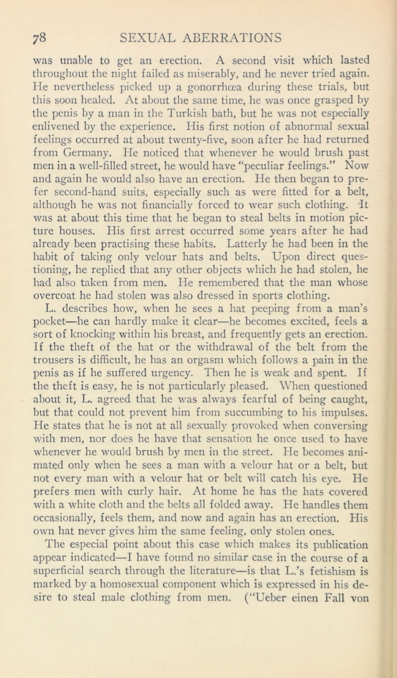 was unable to get an erection. A second visit which lasted throughout the night failed as miserably, and he never tried again. He nevertheless picked up a gonorrhoea during these trials, but this soon healed. At about the same time, he was once grasped by the penis by a man in the Turkish bath, but he was not especially enlivened by the experience. His first notion of abnormal sexual feelings occurred at about twenty-five, soon after he had returned from Germany. He noticed that whenever he would brush past men in a well-filled street, he would have “peculiar feelings.” Now and again he would also have an erection. He then began to pre- fer second-hand suits, especially such as were fitted for a belt, although he was not financially forced to wear such clothing. It was at about this time that he began to steal belts in motion pic- ture houses. His first arrest occurred some years after he had already been practising these habits. Latterly he had been in the habit of taking only velour hats and belts. Upon direct ques- tioning, he replied that any other objects which he had stolen, he had also taken from men. He remembered that the man whose overcoat he had stolen was also dressed in sports clothing. L. describes how, when he sees a hat peeping from a man’s pocket—he can hardly make it clear—he becomes excited, feels a sort of knocking within his breast, and frequently gets an erection. If the theft of the hat or the withdrawal of the belt from the trousers is difficult, he has an orgasm which follows a pain in the penis as if he suffered urgency. Then he is weak and spent. If the theft is easy, he is not particularly pleased. When questioned about it, L. agreed that he was always fearful of being caught, but that could not prevent him from succumbing to his impulses. He states that he is not at all sexually provoked when conversing with men, nor does he have that sensation he once used to have whenever he would brush by men in the street. He becomes ani- mated only when he sees a man with a velour hat or a belt, but not every man with a velour hat or belt will catch his eye. He prefers men with curly hair. At home he has the hats covered with a white cloth and the belts all folded away. He handles them occasionally, feels them, and now and again has an erection. His own hat never gives him the same feeling, only stolen ones. The especial point about this case which makes its publication appear indicated—I have found no similar case in the course of a superficial search through the literature—is that L.’s fetishism is marked by a homosexual component which is expressed in his de- sire to steal male clothing from men. (“Ueber einen Fall von