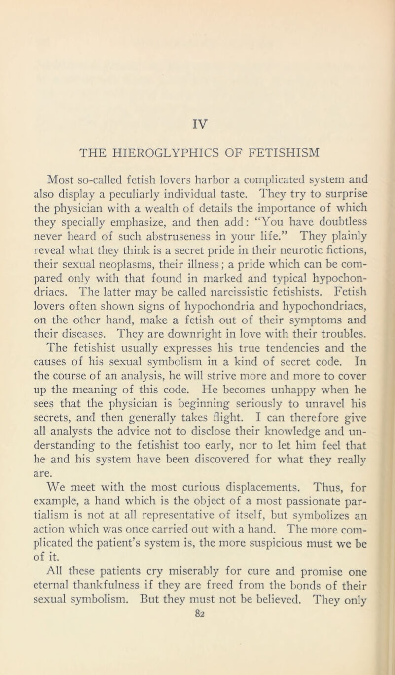 IV THE HIEROGLYPHICS OF FETISHISM Most so-called fetish lovers harbor a complicated system and also display a peculiarly individual taste. They try to surprise the physician with a wealth of details the importance of which they specially emphasize, and then add: “You have doubtless never heard of such abstruseness in your life.” They plainly reveal what they think is a secret pride in their neurotic fictions, their sexual neoplasms, their illness; a pride which can be com- pared only with that found in marked and typical hypochon- driacs. The latter may be called narcissistic fetishists. Fetish lovers often shown signs of hypochondria and hypochondriacs, on the other hand, make a fetish out of their symptoms and their diseases. They are downright in love with their troubles. The fetishist usually expresses his true tendencies and the causes of his sexual symbolism in a kind of secret code. In the course of an analysis, he will strive more and more to cover up the meaning of this code. He becomes unhappy when he sees that the physician is beginning seriously to unravel his secrets, and then generally takes flight. I can therefore give all analysts the advice not to disclose their knowledge and un- derstanding to the fetishist too early, nor to let him feel that he and his system have been discovered for what they really are. We meet with the most curious displacements. Thus, for example, a hand which is the object of a most passionate par- tialism is not at all representative of itself, but symbolizes an action which was once carried out with a hand. The more com- plicated the patient’s system is, the more suspicious must we be of it. All these patients cry miserably for cure and promise one eternal thankfulness if they are freed from the bonds of their sexual symbolism. But they must not be believed. They only