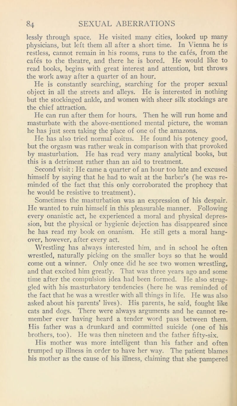 lessly through space. He visited many cities, looked up many physicians, but left them all after a short time. In Vienna he is restless, cannot remain in his rooms, runs to the cafes, from the cafes to the theatre, and there he is bored. He would like to read books, begins with great interest and attention, but throws the work away after a quarter of an hour. He is constantly searching, searching for the proper sexual object in all the streets and alleys. He is interested in nothing but the stockinged ankle, and women with sheer silk stockings are the chief attraction. He can run after them for hours. Then he will run home and masturbate with the above-mentioned mental picture, the woman he has just seen taking the place of one of the amazons. He has also tried normal coitus. He found his potency good, but the orgasm was rather weak in comparison with that provoked by masturbation. He has read very many analytical books, but this is a detriment rather than an aid to treatment. Second visit: He came a quarter of an hour too late and excused himself by saying that he had to wait at the barber’s (he was re- minded of the fact that this only corroborated the prophecy that he would be resistive to treatment). Sometimes the masturbation was an expression of his despair. He wanted to ruin himself in this pleasurable manner. Following every onanistic act, he experienced a moral and physical depres- sion, but the physical or hygienic dejection has disappeared since he has read my book on onanism. He still gets a moral hang- over, however, after every act. Wrestling has always interested him, and in school he often wrestled, naturally picking on the smaller boys so that he would come out a winner. Only once did he see two women wrestling, and that excited him greatly. That was three years ago and some time after the compulsion idea had been formed. He also strug- gled with his masturbatory tendencies (here he was reminded of the fact that he was a wrestler with all things in life. He was also asked about his parents’ lives). His parents, he said, fought like cats and dogs. There were always arguments and he cannot re- member ever having heard a tender word pass between them. His father was a drunkard and committed suicide (one of his brothers, too). He was then nineteen and the father fifty-six. His mother was more intelligent than his father and often trumped up illness in order to have her way. The patient blames his mother as the cause of his illness, claiming that she pampered