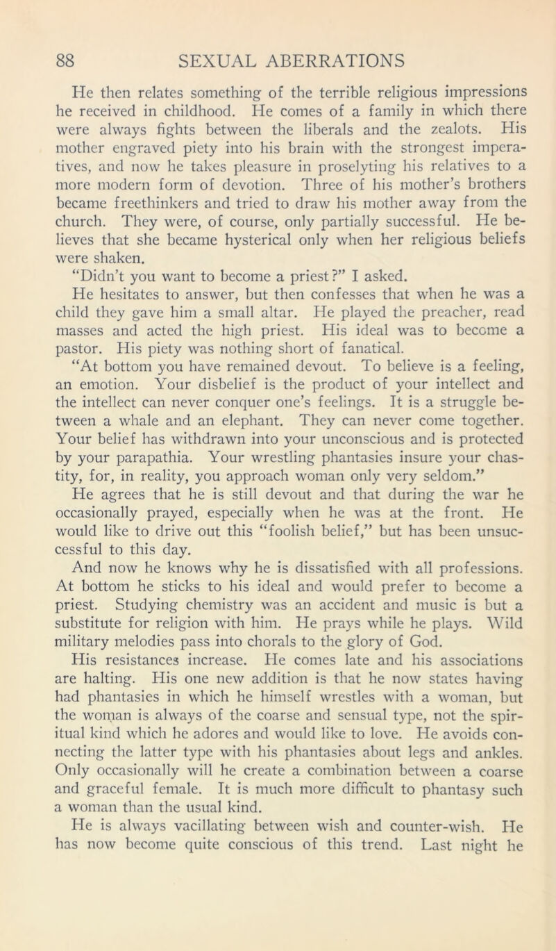 He then relates something of the terrible religious impressions he received in childhood. He comes of a family in which there were always fights between the liberals and the zealots. His mother engraved piety into his brain with the strongest impera- tives, and now he takes pleasure in proselyting his relatives to a more modern form of devotion. Three of his mother’s brothers became freethinkers and tried to draw his mother away from the church. They were, of course, only partially successful. He be- lieves that she became hysterical only when her religious beliefs were shaken. “Didn’t you want to become a priest?” I asked. He hesitates to answer, but then confesses that when he was a child they gave him a small altar. He played the preacher, read masses and acted the high priest. His ideal was to become a pastor. His piety was nothing short of fanatical. “At bottom you have remained devout. To believe is a feeling, an emotion. Your disbelief is the product of your intellect and the intellect can never conquer one’s feelings. It is a struggle be- tween a whale and an elephant. They can never come together. Your belief has withdrawn into your unconscious and is protected by your parapathia. Your wrestling phantasies insure your chas- tity, for, in reality, you approach woman only very seldom.” He agrees that he is still devout and that during the war he occasionally prayed, especially when he was at the front. He would like to drive out this “foolish belief,” but has been unsuc- cessful to this day. And now he knows why he is dissatisfied with all professions. At bottom he sticks to his ideal and would prefer to become a priest. Studying chemistry was an accident and music is but a substitute for religion with him. He prays while he plays. Wild military melodies pass into chorals to the glory of God. His resistances increase. He comes late and his associations are halting. His one new addition is that he now states having had phantasies in which he himself wrestles with a woman, but the woman is always of the coarse and sensual type, not the spir- itual kind which he adores and would like to love. He avoids con- necting the latter type with his phantasies about legs and ankles. Only occasionally will he create a combination between a coarse and graceful female. It is much more difficult to phantasy such a woman than the usual kind. He is always vacillating between wish and counter-wish. He has now become quite conscious of this trend. Last night he