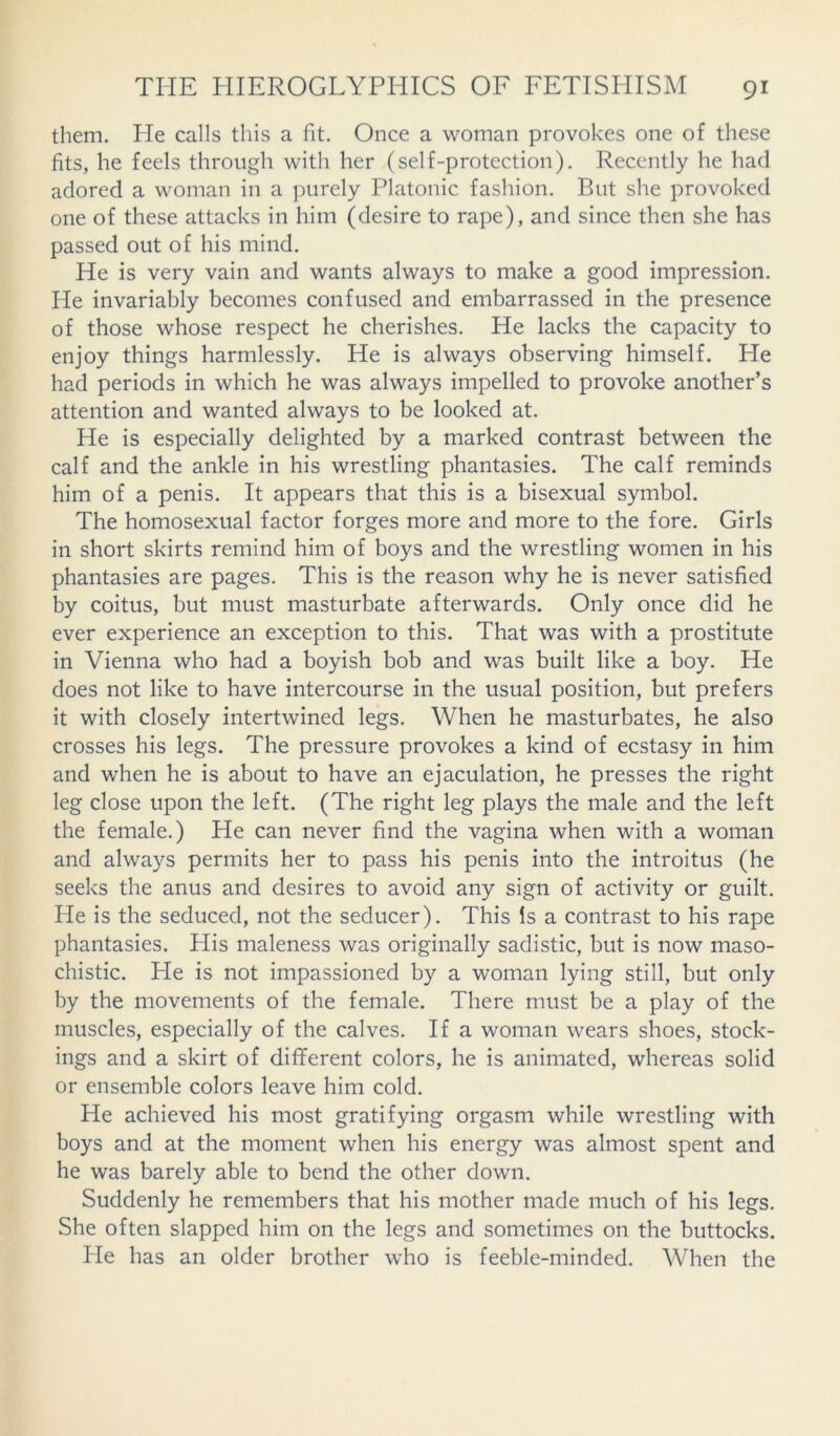 them. He calls this a fit. Once a woman provokes one of these fits, he feels through with her (self-protection). Recently he had adored a woman in a purely Platonic fashion. But she provoked one of these attacks in him (desire to rape), and since then she has passed out of his mind. He is very vain and wants always to make a good impression. He invariably becomes confused and embarrassed in the presence of those whose respect he cherishes. He lacks the capacity to enjoy things harmlessly. He is always observing himself. He had periods in which he was always impelled to provoke another’s attention and wanted always to be looked at. He is especially delighted by a marked contrast between the calf and the ankle in his wrestling phantasies. The calf reminds him of a penis. It appears that this is a bisexual symbol. The homosexual factor forges more and more to the fore. Girls in short skirts remind him of boys and the wrestling women in his phantasies are pages. This is the reason why he is never satisfied by coitus, but must masturbate afterwards. Only once did he ever experience an exception to this. That was with a prostitute in Vienna who had a boyish bob and was built like a boy. He does not like to have intercourse in the usual position, but prefers it with closely intertwined legs. When he masturbates, he also crosses his legs. The pressure provokes a kind of ecstasy in him and when he is about to have an ejaculation, he presses the right leg close upon the left. (The right leg plays the male and the left the female.) He can never find the vagina when with a woman and always permits her to pass his penis into the introitus (he seeks the anus and desires to avoid any sign of activity or guilt. He is the seduced, not the seducer). This Is a contrast to his rape phantasies. His maleness was originally sadistic, but is now maso- chistic. He is not impassioned by a woman lying still, but only by the movements of the female. There must be a play of the muscles, especially of the calves. If a woman wears shoes, stock- ings and a skirt of different colors, he is animated, whereas solid or ensemble colors leave him cold. He achieved his most gratifying orgasm while wrestling with boys and at the moment when his energy was almost spent and he was barely able to bend the other down. Suddenly he remembers that his mother made much of his legs. She often slapped him on the legs and sometimes on the buttocks. He has an older brother who is feeble-minded. When the