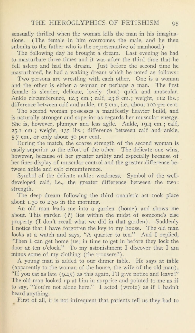 sensually thrilled when the woman kills the man in his imagina- tions. (The female in him overcomes the male, and he then submits to the father who is the representative of manhood.) The following day he brought a dream. Last evening he had to masturbate three times and it was after the third time that he fell asleep and had the dream. Just before the second time he masturbated, he had a waking dream which he noted as follows: Two persons are wrestling with each other. One is a woman and the other is either a woman or perhaps a man. The first female is slender, delicate, lovely (but) quick and muscular. Ankle circumference, 12.3 cm.; calf, 23.8 cm.; weight, 112 lbs.; difference between calf and ankle, 11.5 cm., i.e., about 100 per cent. The second woman possesses a manifestly heavier build, and is naturally stronger and superior as regards her muscular energy. She is, however, plumper and less agile. Ankle, 19.4 cm.; calf, 25.1 cm.; weight, 135 lbs.; difference between calf and ankle, 5.7 cm., or only about 30 per cent. During the match, the coarse strength of the second woman is easily superior to the effort of the other. The delicate one wins, however, because of her greater agility and especially because of her finer display of muscular control and the greater difference be- tween ankle and calf circumference. Symbol of the delicate ankle: weakness. Symbol of the well- developed calf, i.e., the greater difference between the two: strength. The deep dream following the third onanistic act took place about 1.30 to 2.30 in the morning. An old man leads me into a garden (home) and shows me about. This garden ( ?) lies within the midst of someone’s else property (I don’t recall what we did in that garden). Suddenly I notice that I have forgotten the key to my house. The old man looks at a watch and says, “A quarter to ten.” And I replied, “Then I can get home just in time to get in before they lock the door at ten o’clock.” To my astonishment I discover that I am minus some of my clothing (the trousers?). A young man is added to our dinner table. Lie says at table (apparently to the woman of the house, the wife of the old man), “If you eat as late (9.45) as this again, I’ll give notice and leave!” The old man looked up at him in surprise and pointed to me as if to say, “You’re not alone here.” I acted (wrote) as if I hadn’t heard anything. First of all, it is not infrequent that patients tell us they had to