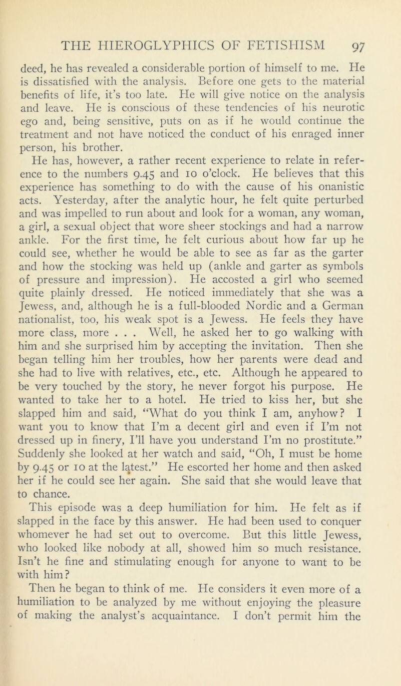 deed, he has revealed a considerable portion of himself to me. He is dissatisfied with the analysis. Before one gets to the material benefits of life, it’s too late. He will give notice on the analysis and leave. He is conscious of these tendencies of his neurotic ego and, being sensitive, puts on as if he would continue the treatment and not have noticed the conduct of his enraged inner person, his brother. He has, however, a rather recent experience to relate in refer- ence to the numbers 9.45 and 10 o’clock. He believes that this experience has something to do with the cause of his onanistic acts. Yesterday, after the analytic hour, he felt quite perturbed and was impelled to run about and look for a woman, any woman, a girl, a sexual object that wore sheer stockings and had a narrow ankle. For the first time, he felt curious about how far up he could see, whether he would be able to see as far as the garter and how the stocking was held up (ankle and garter as symbols of pressure and impression). He accosted a girl who seemed quite plainly dressed. He noticed immediately that she was a Jewess, and, although he is a full-blooded Nordic and a German nationalist, too, his weak spot is a Jewess. He feels they have more class, more ... Well, he asked her to go walking with him and she surprised him by accepting the invitation. Then she began telling him her troubles, how her parents were dead and she had to live with relatives, etc., etc. Although he appeared to be very touched by the story, he never forgot his purpose. He wanted to take her to a hotel. He tried to kiss her, but she slapped him and said, “What do you think I am, anyhow? I want you to know that I’m a decent girl and even if I’m not dressed up in finery, I’ll have you understand I’m no prostitute.” Suddenly she looked at her watch and said, “Oh, I must be home by 9-45 or 10 at the latest.” He escorted her home and then asked her if he could see her again. She said that she would leave that to chance. This episode was a deep humiliation for him. He felt as if slapped in the face by this answer. He had been used to conquer whomever he had set out to overcome. But this little Jewess, who looked like nobody at all, showed him so much resistance. Isn’t he fine and stimulating enough for anyone to want to be with him? Then he began to think of me. He considers it even more of a humiliation to be analyzed by me without enjoying the pleasure of making the analyst’s acquaintance. I don’t permit him the