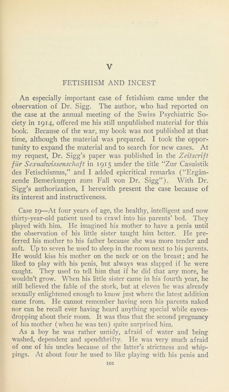 V FETISHISM AND INCEST An especially important case of fetishism came under the observation of Dr. Sigg. The author, who had reported on the case at the annual meeting of the Swiss Psychiatric So- ciety in 1914, offered me his still unpublished material for this book. Because of the war, my book was not published at that time, although the material was prepared. I took the oppor- tunity to expand the material and to search for new cases. At my request, Dr. Sigg’s paper was published in the Zeitscrift fiir Sexualwissenschaft in 1915 under the title “Zur Casuistik des Fetischismus,” and I added epicritical remarks (“Ergan- zende Bemerkungen zum Fall von Dr. Sigg”). With Dr. Sigg’s authorization, I herewith present the case because of its interest and instructiveness. Case 19—At four years of age, the healthy, intelligent and now thirty-year-old patient used to crawl into his parents’ bed. They played with him. He imagined his mother to have a penis until the observation of his little sister taught him better. He pre- ferred his mother to his father because she was more tender and soft. Up to seven he used to sleep in the room next to his parents. He would kiss his mother on the neck or on the breast; and he liked to play with his penis, but always was slapped if he were caught. They used to tell him that if he did that any more, he wouldn’t grow. When his little sister came in his fourth year, he still believed the fable of the stork, but at eleven he was already sexually enlightened enough to know just where the latest addition came from. He cannot remember having seen his parents naked nor can he recall ever having heard anything special while eaves- dropping about their room. It was thus that the second pregnancy of his mother (when he was ten) quite surprised him. As a boy he was rather untidy, afraid of water and being washed, dependent and spendthrifty. He was very much afraid of one of his uncles because of the latter’s strictness and whip- pings. At about four he used to like playing with his penis and