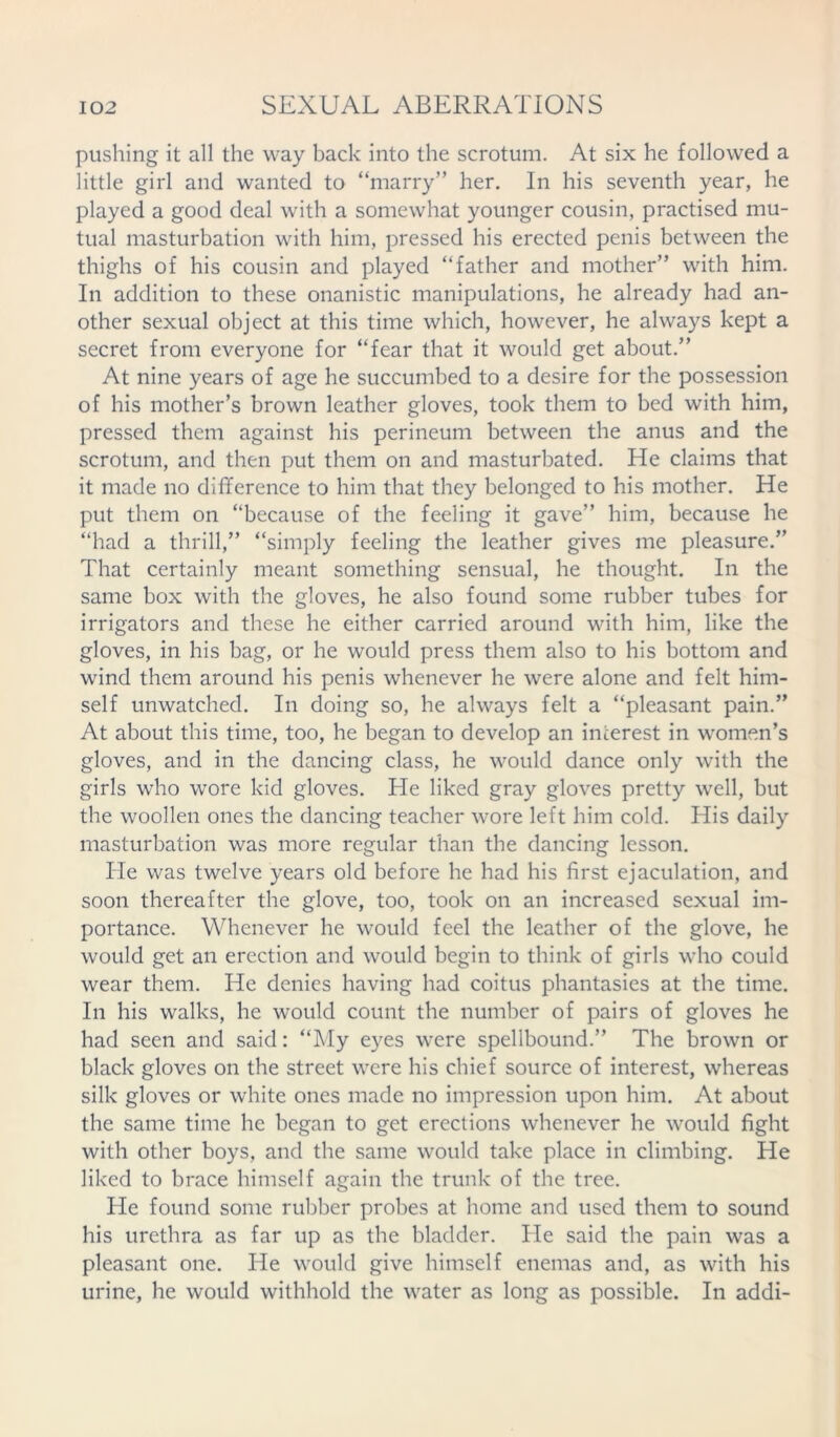 pushing it all the way back into the scrotum. At six he followed a little girl and wanted to “marry” her. In his seventh year, he played a good deal with a somewhat younger cousin, practised mu- tual masturbation with him, pressed his erected penis between the thighs of his cousin and played “father and mother” with him. In addition to these onanistic manipulations, he already had an- other sexual object at this time which, however, he always kept a secret from everyone for “fear that it would get about.” At nine years of age he succumbed to a desire for the possession of his mother’s brown leather gloves, took them to bed with him, pressed them against his perineum between the anus and the scrotum, and then put them on and masturbated. He claims that it made no difference to him that they belonged to his mother. He put them on “because of the feeling it gave” him, because he “had a thrill,” “simply feeling the leather gives me pleasure.” That certainly meant something sensual, he thought. In the same box with the gloves, he also found some rubber tubes for irrigators and these he either carried around with him, like the gloves, in his bag, or he would press them also to his bottom and wind them around his penis whenever he were alone and felt him- self unwatched. In doing so, he always felt a “pleasant pain.” At about this time, too, he began to develop an interest in women’s gloves, and in the dancing class, he would dance only with the girls who wore kid gloves. He liked gray gloves pretty well, but the woollen ones the dancing teacher wore left him cold. His daily masturbation was more regular than the dancing lesson. He was twelve years old before he had his first ejaculation, and soon thereafter the glove, too, took on an increased sexual im- portance. Whenever he would feel the leather of the glove, he would get an erection and would begin to think of girls who could wear them. He denies having had coitus phantasies at the time. In his walks, he would count the number of pairs of gloves he had seen and said: “My eyes were spellbound.” The brown or black gloves on the street were his chief source of interest, whereas silk gloves or white ones made no impression upon him. At about the same time he began to get erections whenever he would fight with other boys, and the same would take place in climbing. He liked to brace himself again the trunk of the tree. He found some rubber probes at home and used them to sound his urethra as far up as the bladder. He said the pain was a pleasant one. He would give himself enemas and, as with his urine, he would withhold the water as long as possible. In addi-