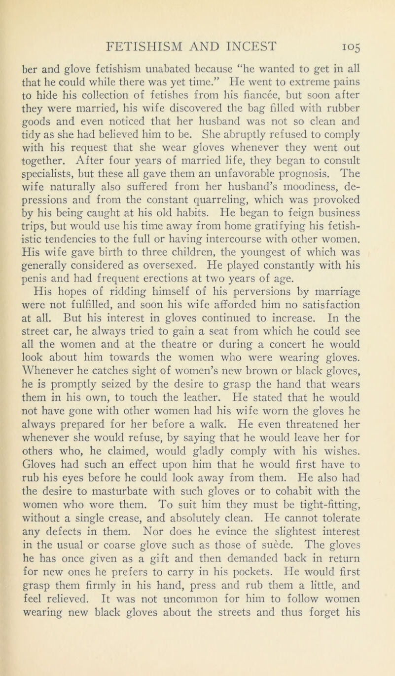 ber and glove fetishism unabated because “he wanted to get in all that he could while there was yet time.” He went to extreme pains to hide his collection of fetishes from his fiancee, but soon after they were married, his wife discovered the bag filled with rubber goods and even noticed that her husband was not so clean and tidy as she had believed him to be. She abruptly refused to comply with his request that she wear gloves whenever they went out together. After four years of married life, they began to consult specialists, but these all gave them an unfavorable prognosis. The wife naturally also suffered from her husband’s moodiness, de- pressions and from the constant quarreling, which was provoked by his being caught at his old habits. He began to feign business trips, but would use his time away from home gratifying his fetish- istic tendencies to the full or having intercourse with other women. His wife gave birth to three children, the youngest of which was generally considered as oversexed. He played constantly with his penis and had frequent erections at two years of age. His hopes of ridding himself of his perversions by marriage were not fulfilled, and soon his wife afforded him no satisfaction at all. But his interest in gloves continued to increase. In the street car, he always tried to gain a seat from which he could see all the women and at the theatre or during a concert he would look about him towards the women who were wearing gloves. Whenever he catches sight of women’s new brown or black gloves, he is promptly seized by the desire to grasp the hand that wears them in his own, to touch the leather. He stated that he would not have gone with other women had his wife worn the gloves he always prepared for her before a walk. He even threatened her whenever she would refuse, by saying that he would leave her for others who, he claimed, would gladly comply with his wishes. Gloves had such an effect upon him that he would first have to rub his eyes before he could look away from them. He also had the desire to masturbate with such gloves or to cohabit with the women who wore them. To suit him they must be tight-fitting, without a single crease, and absolutely clean. He cannot tolerate any defects in them. Nor does he evince the slightest interest in the usual or coarse glove such as those of suede. The gloves he has once given as a gift and then demanded back in return for new ones he prefers to carry in his pockets. He would first grasp them firmly in his hand, press and rub them a little, and feel relieved. It was not uncommon for him to follow women wearing new black gloves about the streets and thus forget his