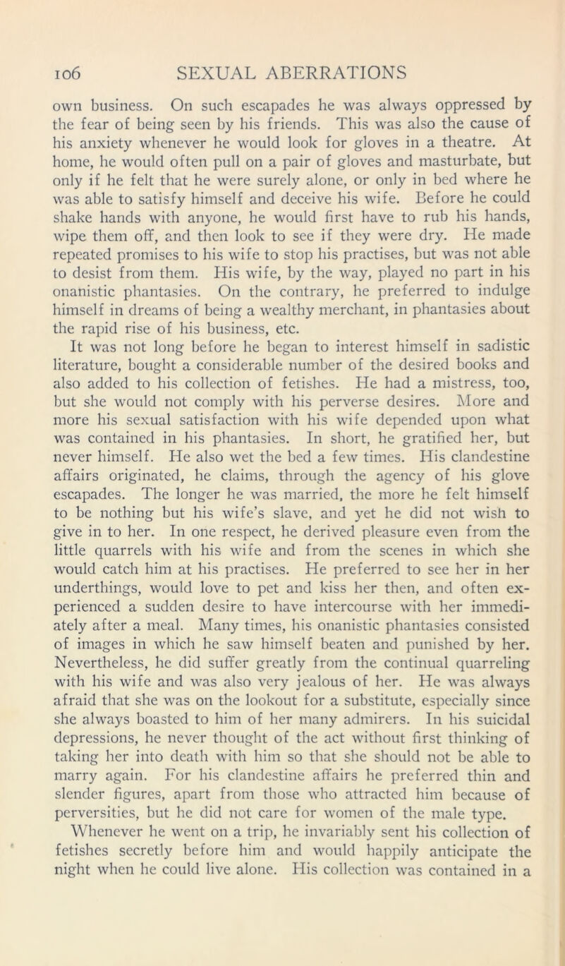 own business. On such escapades he was always oppressed by the fear of being seen by his friends. This was also the cause of his anxiety whenever he would look for gloves in a theatre. At home, he would often pull on a pair of gloves and masturbate, but only if he felt that he were surely alone, or only in bed where he was able to satisfy himself and deceive his wife. Before he could shake hands with anyone, he would first have to rub his hands, wipe them off, and then look to see if they were dry. He made repeated promises to his wife to stop his practises, but was not able to desist from them. His wife, by the way, played no part in his onanistic phantasies. On the contrary, he preferred to indulge himself in dreams of being a wealthy merchant, in phantasies about the rapid rise of his business, etc. It was not long before he began to interest himself in sadistic literature, bought a considerable number of the desired books and also added to his collection of fetishes. He had a mistress, too, but she would not comply with his perverse desires. More and more his sexual satisfaction with his wife depended upon what was contained in his phantasies. In short, he gratified her, but never himself. He also wet the bed a few times. His clandestine affairs originated, he claims, through the agency of his glove escapades. The longer he was married, the more he felt himself to be nothing but his wife’s slave, and yet he did not wish to give in to her. In one respect, he derived pleasure even from the little quarrels with his wife and from the scenes in which she would catch him at his practises. He preferred to see her in her underthings, would love to pet and kiss her then, and often ex- perienced a sudden desire to have intercourse with her immedi- ately after a meal. Many times, his onanistic phantasies consisted of images in which he saw himself beaten and punished by her. Nevertheless, he did suffer greatly from the continual quarreling with his wife and was also very jealous of her. He was always afraid that she was on the lookout for a substitute, especially since she always boasted to him of her many admirers. In his suicidal depressions, he never thought of the act without first thinking of taking her into death with him so that she should not be able to marry again. For his clandestine affairs he preferred thin and slender figures, apart from those who attracted him because of perversities, but he did not care for women of the male type. Whenever he went on a trip, he invariably sent his collection of fetishes secretly before him and would happily anticipate the night when he could live alone. His collection was contained in a