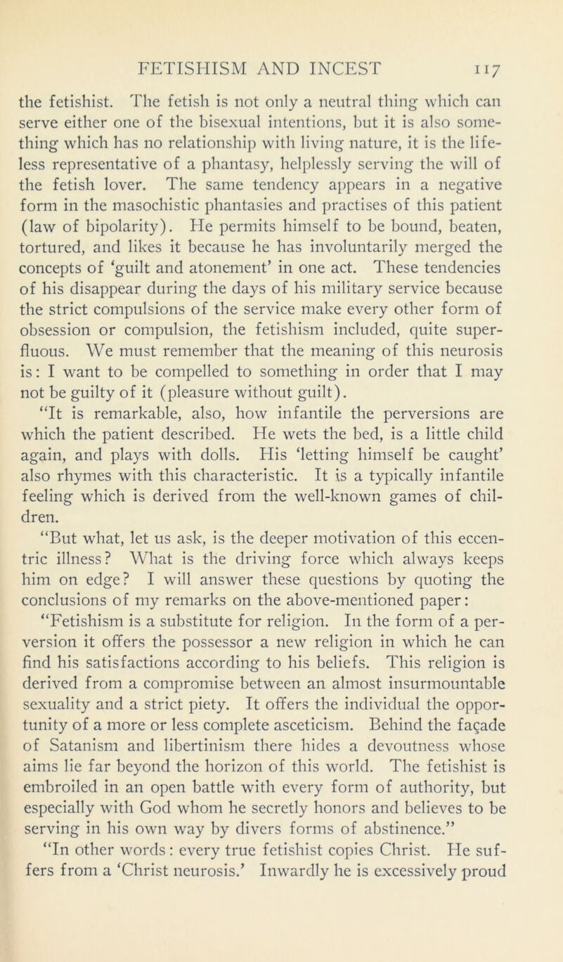 the fetishist. The fetish is not only a neutral thing which can serve either one of the bisexual intentions, but it is also some- thing which has no relationship with living nature, it is the life- less representative of a phantasy, helplessly serving the will of the fetish lover. The same tendency appears in a negative form in the masochistic phantasies and practises of this patient (law of bipolarity). He permits himself to be bound, beaten, tortured, and likes it because he has involuntarily merged the concepts of ‘guilt and atonement’ in one act. These tendencies of his disappear during the days of his military service because the strict compulsions of the service make every other form of obsession or compulsion, the fetishism included, quite super- fluous. We must remember that the meaning of this neurosis is: I want to be compelled to something in order that I may not be guilty of it (pleasure without guilt). “It is remarkable, also, how infantile the perversions are which the patient described. He wets the bed, is a little child again, and plays with dolls. His ‘letting himself be caught’ also rhymes with this characteristic. It is a typically infantile feeling which is derived from the well-known games of chil- dren. “But what, let us ask, is the deeper motivation of this eccen- tric illness? What is the driving force which always keeps him on edge? I will answer these questions by quoting the conclusions of my remarks on the above-mentioned paper: “Fetishism is a substitute for religion. In the form of a per- version it offers the possessor a new religion in which he can find his satisfactions according to his beliefs. This religion is derived from a compromise between an almost insurmountable sexuality and a strict piety. It offers the individual the oppor- tunity of a more or less complete asceticism. Behind the fagade of Satanism and libertinism there hides a devoutness whose aims lie far beyond the horizon of this world. The fetishist is embroiled in an open battle with every form of authority, but especially with God whom he secretly honors and believes to be serving in his own way by divers forms of abstinence.” “In other words: every true fetishist copies Christ. He suf- fers from a ‘Christ neurosis.’ Inwardly he is excessively proud