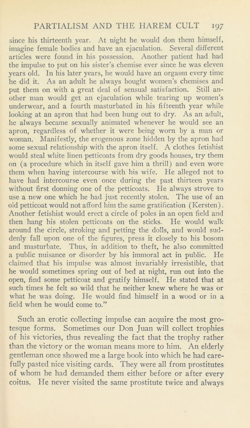since his thirteenth year. At night he would don them himself, imagine female bodies and have an ejaculation. Several different articles were found in his possession. Another patient had had the impulse to put on his sister’s chemise ever since he was eleven years old. In his later years, he would have an orgasm every time he did it. As an adult he always bought women’s chemises and put them on with a great deal of sensual satisfaction. Still an- other man would get an ejaculation while tearing up women’s underwear, and a fourth masturbated in his fifteenth year while looking at an apron that had been hung out to dry. As an adult, he always became sexually animated whenever he would see an apron, regardless of whether it were being worn by a man or woman. Manifestly, the erogenous zone hidden by the apron had some sexual relationship with the apron itself. A clothes fetishist would steal white linen petticoats from dry goods houses, try them on (a procedure which in itself gave him a thrill) and even wore them when having intercourse with his wife. He alleged not to have had intercourse even once during the past thirteen years without first donning one of the petticoats. He always strove to use a new one which he had just recently stolen. The use of an old petticoat would not afford him the same gratification (Kersten). Another fetishist would erect a circle of poles in an open field and then hang his stolen petticoats on the sticks. He would walk around the circle, stroking and petting the dolls, and would sud- denly fall upon one of the figures, press it closely to his bosom and masturbate. Thus, in addition to theft, he also committed a public nuisance or disorder by his immoral act in public. He claimed that his impulse was almost invariably irresistible, that he would sometimes spring out of bed at night, run out into the open, find some petticoat and gratify himself. He stated that at such times he felt so wild that he neither knew where he was or what he was doing. He would find himself in a wood or in a field when he would come to.” Such an erotic collecting impulse can acquire the most gro- tesque forms. Sometimes our Don Juan will collect trophies of his victories, thus revealing the fact that the trophy rather than the victory or the woman means more to him. An elderly gentleman once showed me a large book into which he had care- fully pasted nice visiting cards. They were all from prostitutes of whom he had demanded them either before or after every coitus. He never visited the same prostitute twice and always