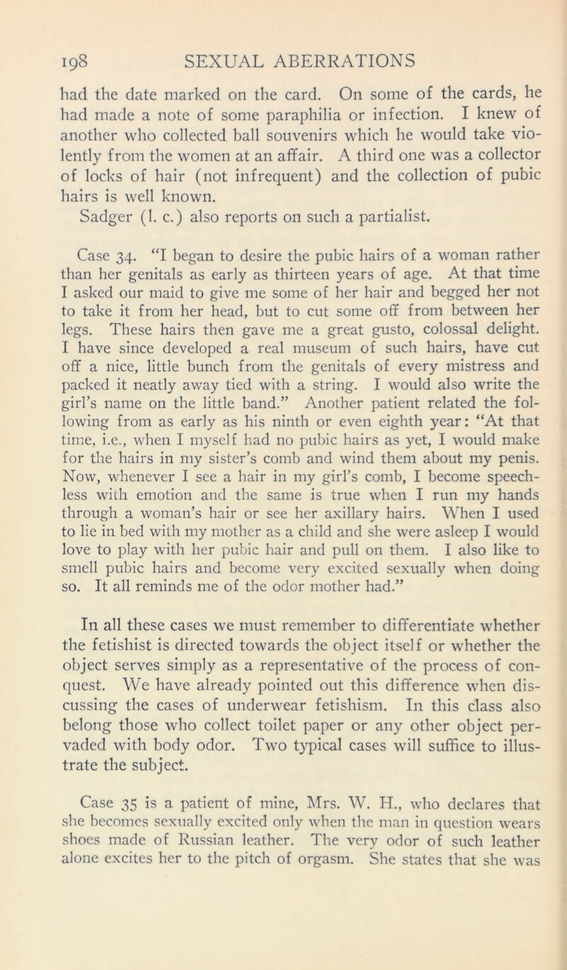 had the date marked on the card. On some of the cards, he had made a note of some paraphilia or infection. I knew of another who collected ball souvenirs which he would take vio- lently from the women at an affair. A third one was a collector of locks of hair (not infrequent) and the collection of pubic hairs is well known. Sadger (1. c.) also reports on such a partialist. Case 34. “I began to desire the pubic hairs of a woman rather than her genitals as early as thirteen years of age. At that time I asked our maid to give me some of her hair and begged her not to take it from her head, but to cut some off from between her legs. These hairs then gave me a great gusto, colossal delight. I have since developed a real museum of such hairs, have cut off a nice, little bunch from the genitals of every mistress and packed it neatly away tied with a string. I would also write the girl’s name on the little band.” Another patient related the fol- lowing from as early as his ninth or even eighth year: “At that time, i.e., when I myself had no pubic hairs as yet, I would make for the hairs in my sister’s comb and wind them about my penis. Now, whenever I see a hair in my girl’s comb, I become speech- less with emotion and the same is true when I run my hands through a woman’s hair or see her axillary hairs. When I used to lie in bed with my mother as a child and she were asleep I would love to play with her pubic hair and pull on them. I also like to smell pubic hairs and become very excited sexually when doing so. It all reminds me of the odor mother had.” In all these cases we must remember to differentiate whether the fetishist is directed towards the object itself or whether the object serves simply as a representative of the process of con- quest. We have already pointed out this difference when dis- cussing the cases of underwear fetishism. In this class also belong those who collect toilet paper or any other object per- vaded with body odor. Two typical cases will suffice to illus- trate the subject. Case 35 is a patient of mine, Mrs. W. H., who declares that she becomes sexually excited only when the man in question wears shoes made of Russian leather. The very odor of such leather alone excites her to the pitch of orgasm. She states that she was