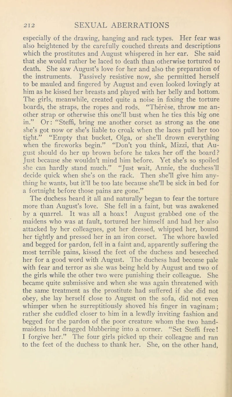 especially of the drawing, hanging and rack types. Her fear was also heightened by the carefully couched threats and descriptions which the prostitutes and August whispered in her ear. She said that she would rather be laced to death than otherwise tortured to death. She saw August’s love for her and also the preparation of the instruments. Passively resistive now, she permitted herself to be mauled and fingered by August and even looked lovingly at him as he kissed her breasts and played with her belly and bottom. The girls, meanwhile, created quite a noise in fixing the torture boards, the straps, the ropes and rods. “Therese, throw me an- other strap or otherwise this one’ll bust when he ties this big one in.” Or: “Steffi, bring me another corset as strong as the one she’s got now or she’s liable to croak when the laces pull her too tight.” “Empty that bucket, Olga, or she’ll drown everything when the fireworks begin.” “Don’t you think, Mizzi, that Au- gust should do her up brown before he takes her off the board? Just because she wouldn’t mind him before. Yet she’s so spoiled she can hardly stand much.” “Just wait, Annie, the duchess’ll decide quick when she’s on the rack. Then she’ll give him any- thing he wants, but it’ll be too late because she’ll be sick in bed for a fortnight before those pains are gone.” The duchess heard it all and naturally began to fear the torture more than August’s love. She fell in a faint, but was awakened by a quarrel. It was all a hoax! August grabbed one of the maidens who was at fault, tortured her himself and had her also attacked by her colleagues, got her dressed, whipped her, bound her tightly and pressed her in an iron corset. The whore bawled and begged for pardon, fell in a faint and, apparently suffering the most terrible pains, kissed the feet of the duchess and beseeched her for a good word with August. The duchess had become pale with fear and terror as she was being held by August and two of the girls while the other two were punishing their colleague. She became quite submissive and when she was again threatened with the same treatment as the prostitute had suffered if she did not obey, she lay herself close to August on the sofa, did not even whimper when he surreptitiously shoved his finger in vaginam; rather she cuddled closer to him in a lewdly inviting fashion and begged for the pardon of the poor creature whom the two hand- maidens had dragged blubbering into a corner. “Set Steffi free! I forgive her.” The four girls picked up their colleague and ran to the feet of the duchess to thank her. She, on the other hand,