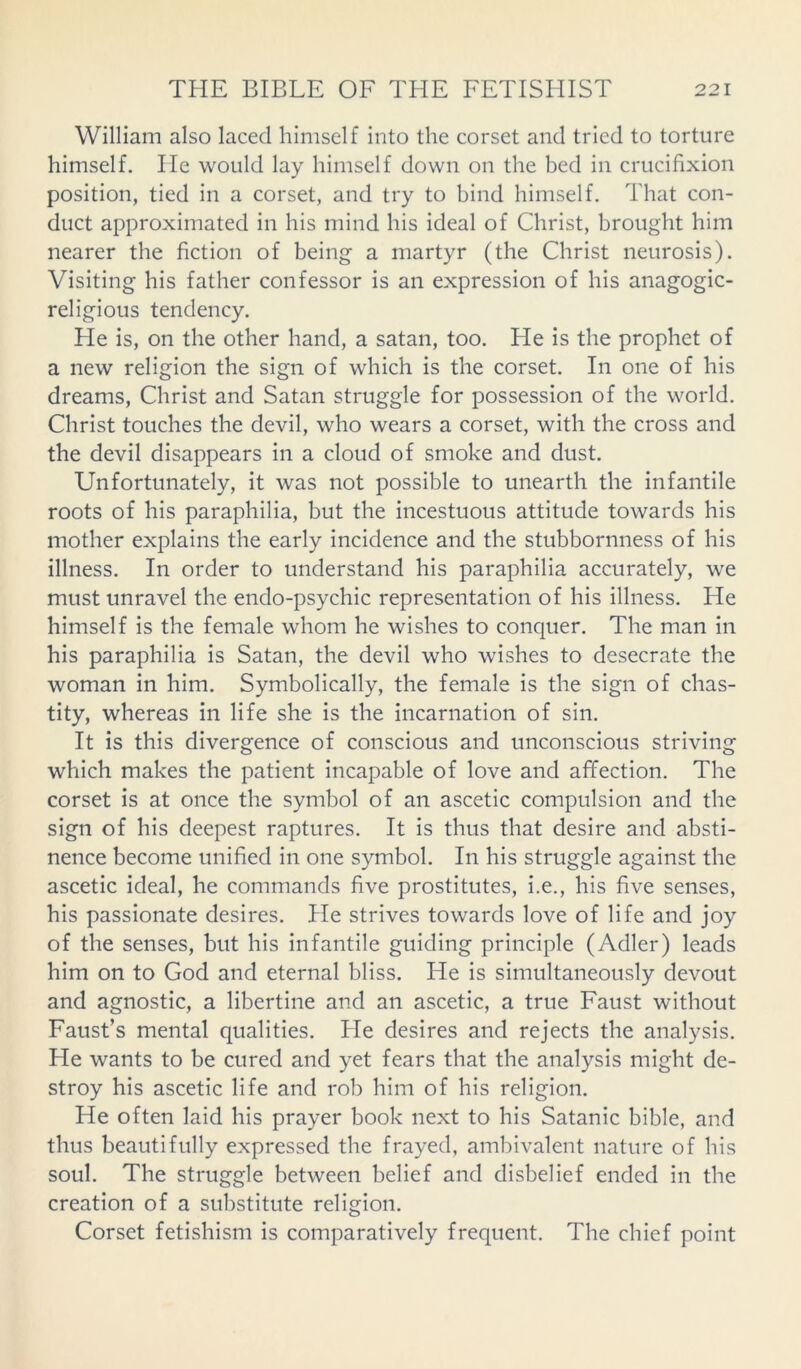 William also laced himself into the corset and tried to torture himself. He would lay himself down on the bed in crucifixion position, tied in a corset, and try to bind himself. That con- duct approximated in his mind his ideal of Christ, brought him nearer the fiction of being a martyr (the Christ neurosis). Visiting his father confessor is an expression of his anagogic- religious tendency. He is, on the other hand, a satan, too. He is the prophet of a new religion the sign of which is the corset. In one of his dreams, Christ and Satan struggle for possession of the world. Christ touches the devil, who wears a corset, with the cross and the devil disappears in a cloud of smoke and dust. Unfortunately, it was not possible to unearth the infantile roots of his paraphilia, but the incestuous attitude towards his mother explains the early incidence and the stubbornness of his illness. In order to understand his paraphilia accurately, we must unravel the endo-psychic representation of his illness. He himself is the female whom he wishes to conquer. The man in his paraphilia is Satan, the devil who wishes to desecrate the woman in him. Symbolically, the female is the sign of chas- tity, whereas in life she is the incarnation of sin. It is this divergence of conscious and unconscious striving which makes the patient incapable of love and affection. The corset is at once the symbol of an ascetic compulsion and the sign of his deepest raptures. It is thus that desire and absti- nence become unified in one symbol. In his struggle against the ascetic ideal, he commands five prostitutes, i.e., his five senses, his passionate desires. He strives towards love of life and joy of the senses, but his infantile guiding principle (Adler) leads him on to God and eternal bliss. He is simultaneously devout and agnostic, a libertine and an ascetic, a true Faust without Faust’s mental qualities. He desires and rejects the analysis. He wants to be cured and yet fears that the analysis might de- stroy his ascetic life and rob him of his religion. He often laid his prayer book next to his Satanic bible, and thus beautifully expressed the frayed, ambivalent nature of his soul. The struggle between belief and disbelief ended in the creation of a substitute religion. Corset fetishism is comparatively frequent. The chief point