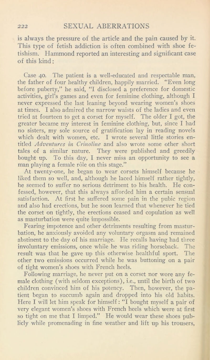 is always the pressure of the article and the pain caused by it. This type of fetish addiction is often combined with shoe fe- tishism. Hammond reported an interesting and significant case of this kind: Case 40. The patient is a well-educated and respectable man, the father of four healthy children, happily married. “Even long before puberty,” he said, “I disclosed a preference for domestic activities, girl’s games and even for feminine clothing, although I never expressed the last leaning beyond wearing women’s shoes at times. I also admired the narrow waists of the ladies and even tried at fourteen to get a corset for myself. The older I got, the greater became my interest in feminine clothing, but, since I had no sisters, my sole source of gratification lay in reading novels which dealt with women, etc. I wrote several little stories en- titled Adventures in Crinoline and also wrote some other short tales of a similar nature. They were published and greedily bought up. To this day, I never miss an opportunity to see a man playing a female role on this stage.” At twenty-one, he began to wear corsets himself because he liked them so well, and, although he laced himself rather tightly, he seemed to suffer no serious detriment to his health. He con- fessed, however, that this always afforded him a certain sensual satisfaction. At first he suffered some pain in the pubic region and also had erections, but he soon learned that whenever he tied the corset on tightly, the erections ceased and copulation as well as masturbation were quite impossible. Fearing impotence and other detriments resulting from mastur- bation, he anxiously avoided any voluntary orgasm and remained abstinent to the day of his marriage. lie recalls having had three involuntary emissions, once while he was riding horseback. The result was that he gave up this otherwise healthful sport. The other two emissions occurred while he was buttoning on a pair of tight women’s shoes with French heels. Following marriage, he never put on a corset nor wore any fe- male clothing (with seldom exceptions), i.e., until the birth of two children convinced him of his potency. Then, however, the pa- tient began to succumb again and dropped into his old habits. Here I will let him speak for himself: “I bought myself a pair of very elegant women’s shoes with French heels which were at first so tight on me that I limped.” He would wear these shoes pub- licly while promenading in fine weather and lift up his trousers,