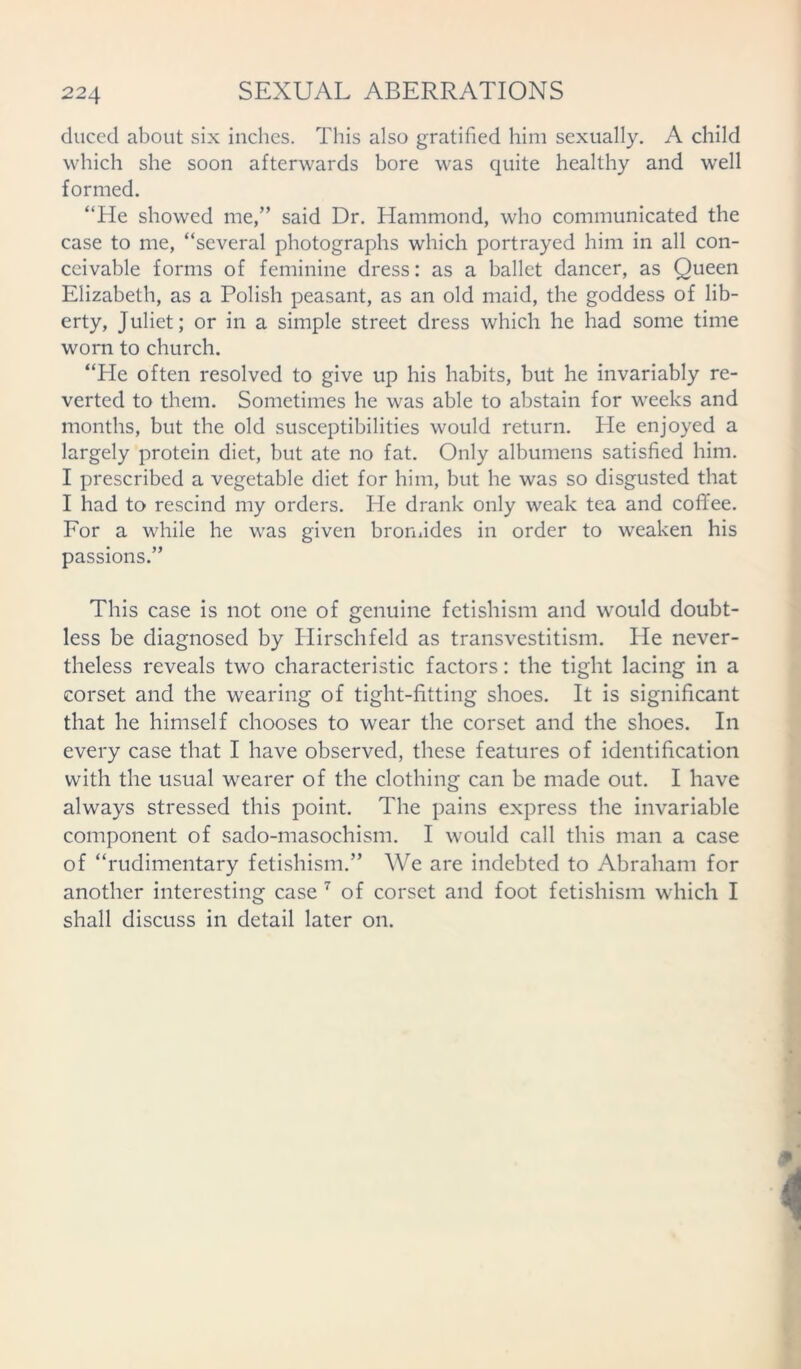 duced about six inches. This also gratified him sexually. A child which she soon afterwards bore was quite healthy and well formed. “He showed me,” said Dr. Hammond, who communicated the case to me, “several photographs which portrayed him in all con- ceivable forms of feminine dress: as a ballet dancer, as Queen Elizabeth, as a Polish peasant, as an old maid, the goddess of lib- erty, Juliet; or in a simple street dress which he had some time worn to church. “He often resolved to give up his habits, but he invariably re- verted to them. Sometimes he was able to abstain for weeks and months, but the old susceptibilities would return. He enjoyed a largely protein diet, but ate no fat. Only albumens satisfied him. I prescribed a vegetable diet for him, but he was so disgusted that I had to rescind my orders. He drank only weak tea and coffee. For a while he was given bromides in order to weaken his passions.” This case is not one of genuine fetishism and would doubt- less be diagnosed by Hirschfeld as transvestitism. He never- theless reveals two characteristic factors: the tight lacing in a corset and the wearing of tight-fitting shoes. It is significant that he himself chooses to wear the corset and the shoes. In every case that I have observed, these features of identification with the usual wearer of the clothing can be made out. I have always stressed this point. The pains express the invariable component of sado-masochism. I would call this man a case of “rudimentary fetishism.” We are indebted to Abraham for another interesting case 7 of corset and foot fetishism which I shall discuss in detail later on.