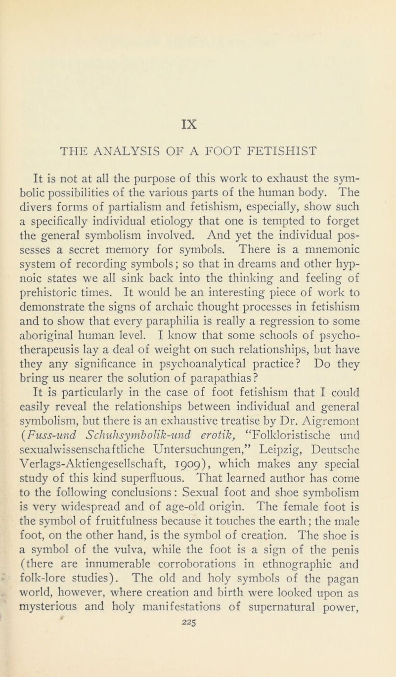 IX THE ANALYSIS OF A FOOT FETISHIST It is not at all the purpose of this work to exhaust the sym- bolic possibilities of the various parts of the human body. The divers forms of partialism and fetishism, especially, show such a specifically individual etiology that one is tempted to forget the general symbolism involved. And yet the individual pos- sesses a secret memory for symbols. There is a mnemonic system of recording symbols; so that in dreams and other hyp- noic states we all sink back into the thinking and feeling of prehistoric times. It would be an interesting piece of work to demonstrate the signs of archaic thought processes in fetishism and to show that every paraphilia is really a regression to some aboriginal human level. I know that some schools of psycho- therapeusis lay a deal of weight on such relationships, but have they any significance in psychoanalytical practice? Do they bring us nearer the solution of parapathias? It is particularly in the case of foot fetishism that I could easily reveal the relationships between individual and general symbolism, but there is an exhaustive treatise by Dr. Aigremont (Fuss-und Schuhsymbolik-und erotik, “Folkloristische und sexualwissenschaftliche Untersuchungen,” Leipzig, Deutsche Verlags-Aktiengesellschaft, 1909), which makes any special study of this kind superfluous. That learned author has come to the following conclusions: Sexual foot and shoe symbolism is very widespread and of age-old origin. The female foot is the symbol of fruitfulness because it touches the earth; the male foot, on the other hand, is the symbol of creation. The shoe is a symbol of the vulva, while the foot is a sign of the penis (there are innumerable corroborations in ethnographic and folk-lore studies). The old and holy symbols of the pagan world, however, where creation and birth were looked upon as mysterious and holy manifestations of supernatural power,