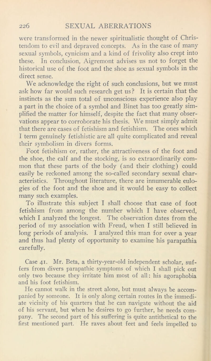 were transformed in the newer spiritualistic thought of Chris- tendom to evil and depraved concepts. As in the case of many sexual symbols, cynicism and a kind of frivolity also crept into these. In conclusion, Aigremont advises us not to forget the historical use of the foot and the shoe as sexual symbols in the direct sense. We acknowledge the right of such conclusions, but we must ask how far would such research get us ? It is certain that the instincts as the sum total of unconscious experience also play a part in the choice of a symbol and Binet has too greatly sim- plified the matter for himself, despite the fact that many obser- vations appear to corroborate his thesis. We must simply admit that there are cases of fetishism and fetishism. The ones which I term genuinely fetishistic are all quite complicated and reveal their symbolism in divers forms. Foot fetishism or, rather, the attractiveness of the foot and the shoe, the calf and the stocking, is so extraordinarily com- mon that these parts of the body (and their clothing) could easily be reckoned among the so-called secondary sexual char- acteristics. Throughout literature, there are innumerable eulo- gies of the foot and the shoe and it would be easy to collect many such examples. To illustrate this subject I shall choose that case of foot fetishism from among the number which I have observed, which I analyzed the longest. The observation dates from the period of my association with Freud, when I still believed in long periods of analysis. I analyzed this man for over a year and thus had plenty of opportunity to examine his parapathia carefully. Case 41. Mr. Beta, a thirty-year-old independent scholar, suf- fers from divers parapathic symptoms of which I shall pick out only two because they irritate him most of all: his agoraphobia and his foot fetishism. He cannot walk in the street alone, but must always be accom- panied by someone. It is only along certain routes in the immedi- ate vicinity of his quarters that he can navigate without the aid of his servant, but when he desires to go further, he needs com- pany. The second part of his suffering is quite antithetical to the first mentioned part. He raves about feet and feels impelled to