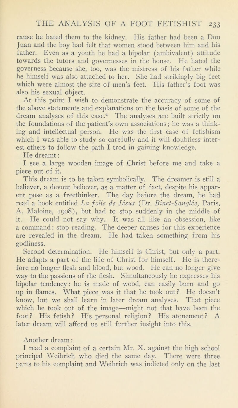 cause he hated them to the kidney. His father had been a Don Juan and the boy had felt that women stood between him and his father. Even as a youth he had a bipolar (ambivalent) attitude towards the tutors and governesses in the house. He hated the governess because she, too, was the mistress of his father while he himself was also attached to her. She had strikingly big feet which were almost the size of men’s feet. His father’s foot was also his sexual object. At this point I wish to demonstrate the accuracy of some of the above statements and explanations on the basis of some of the dream analyses of this case.4 The analyses are built strictly on the foundations of the patient’s own associations; he was a think- ing and intellectual person. He was the first case of fetishism which I was able to study so carefully and it will doubtless inter- est others to follow the path I trod in gaining knowledge. He dreamt: I see a large wooden image of Christ before me and take a piece out of it. This dream is to be taken symbolically. The dreamer is still a believer, a devout believer, as a matter of fact, despite his appar- ent pose as a freethinker. The day before the dream, he had read a book entitled La folie dc Jesus (Dr. Binet-Sanglee, Paris, A. Maloine, 1908), but had to stop suddenly in the middle of it. He could not say why. It was all like an obsession, like a command: stop reading. The deeper causes for this experience are revealed in the dream. He had taken something from his godliness. Second determination. He himself is Christ, but only a part. He adapts a part of the life of Christ for himself. He is there- fore no longer flesh and blood, but wood. He can no longer give way to the passions of the flesh. Simultaneously he expresses his bipolar tendency: he is made of wood, can easily burn and go up in flames. What piece was it that he took out? He doesn’t know, but we shall learn in later dream analyses. That piece which he took out of the image—might not that have been the foot? His fetish? His personal religion? His atonement? A later dream will afford us still further insight into this. Another dream: I read a complaint of a certain Mr. X. against the high school principal Weihrich who died the same day. There were three parts to his complaint and Weihrich was indicted only on the last