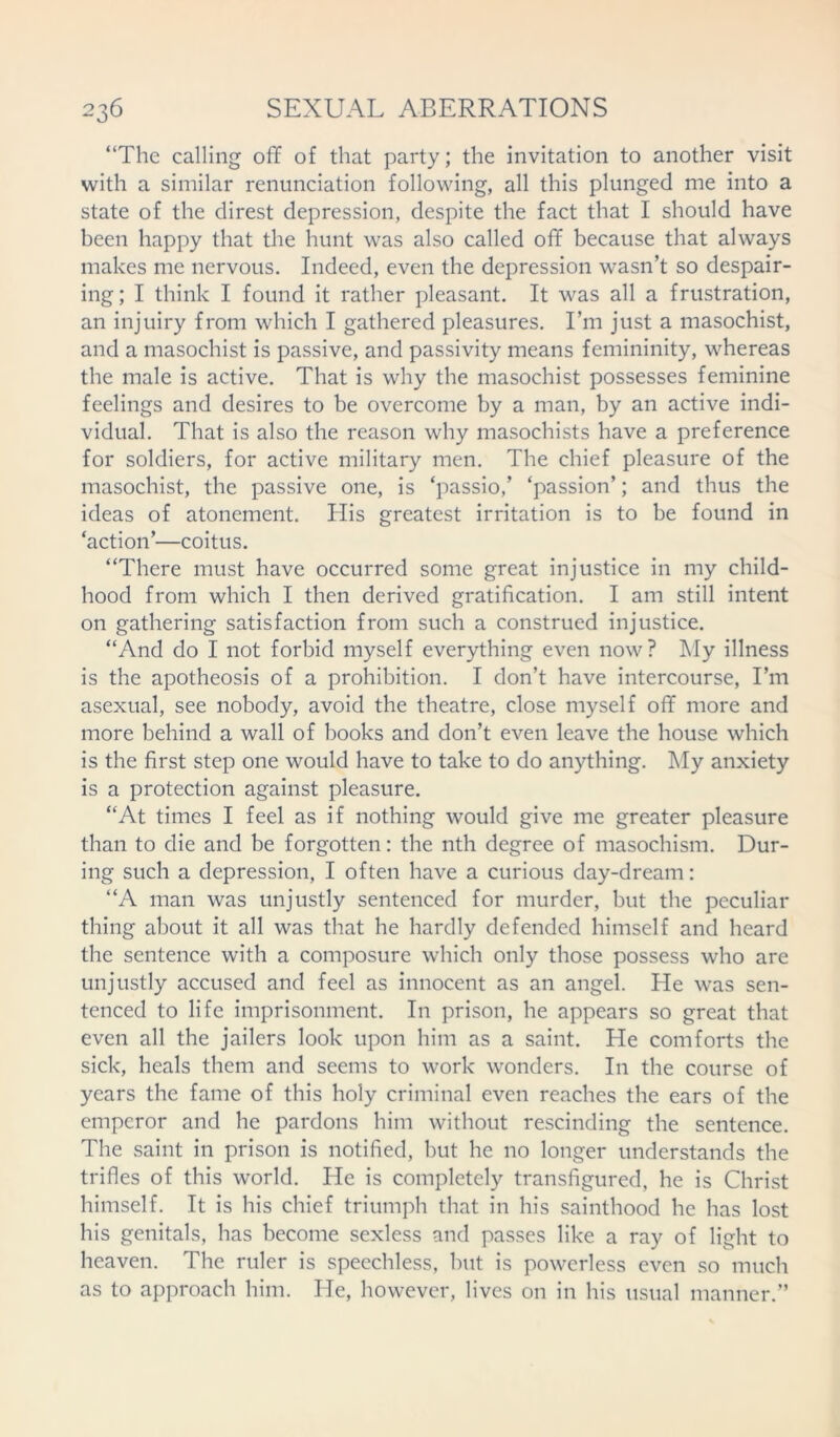 “The calling off of that party; the invitation to another visit with a similar renunciation following, all this plunged me into a state of the direst depression, despite the fact that I should have been happy that the hunt was also called off because that always makes me nervous. Indeed, even the depression wasn’t so despair- ing; I think I found it rather pleasant. It was all a frustration, an injuiry from which I gathered pleasures. I’m just a masochist, and a masochist is passive, and passivity means femininity, whereas the male is active. That is why the masochist possesses feminine feelings and desires to be overcome by a man, by an active indi- vidual. That is also the reason why masochists have a preference for soldiers, for active military men. The chief pleasure of the masochist, the passive one, is ‘passio,’ ‘passion’; and thus the ideas of atonement. His greatest irritation is to be found in ‘action’—coitus. “There must have occurred some great injustice in my child- hood from which I then derived gratification. I am still intent on gathering satisfaction from such a construed injustice. “And do I not forbid myself everything even now? My illness is the apotheosis of a prohibition. I don’t have intercourse, I’m asexual, see nobody, avoid the theatre, close myself off more and more behind a wall of books and don’t even leave the house which is the first step one would have to take to do anything. My anxiety is a protection against pleasure. “At times I feel as if nothing would give me greater pleasure than to die and be forgotten: the nth degree of masochism. Dur- ing such a depression, I often have a curious day-dream: “A man was unjustly sentenced for murder, but the peculiar thing about it all was that he hardly defended himself and heard the sentence with a composure which only those possess who are unjustly accused and feel as innocent as an angel. He was sen- tenced to life imprisonment. In prison, he appears so great that even all the jailers look upon him as a saint. He comforts the sick, heals them and seems to work wonders. In the course of years the fame of this holy criminal even reaches the ears of the emperor and he pardons him without rescinding the sentence. The saint in prison is notified, but he no longer understands the trifles of this world. He is completely transfigured, he is Christ himself. It is his chief triumph that in his sainthood he has lost his genitals, has become sexless and passes like a ray of light to heaven. The ruler is speechless, but is powerless even so much as to approach him. He, however, lives on in his usual manner.”