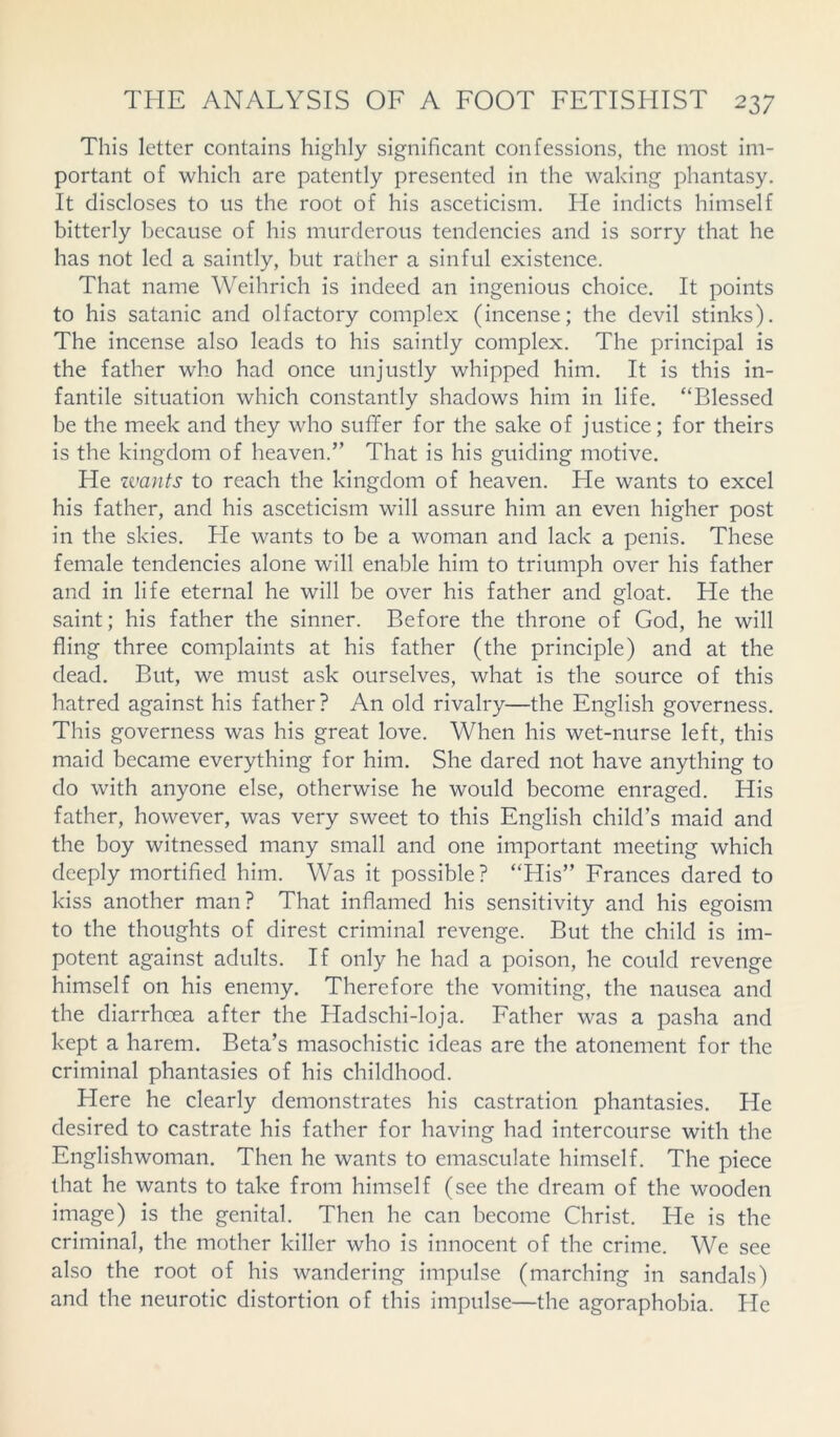 This letter contains highly significant confessions, the most im- portant of which are patently presented in the waking phantasy. It discloses to us the root of his asceticism. He indicts himself bitterly because of his murderous tendencies and is sorry that he has not led a saintly, but rather a sinful existence. That name Weihrich is indeed an ingenious choice. It points to his satanic and olfactory complex (incense; the devil stinks). The incense also leads to his saintly complex. The principal is the father who had once unjustly whipped him. It is this in- fantile situation which constantly shadows him in life. “Blessed be the meek and they who suffer for the sake of justice; for theirs is the kingdom of heaven.” That is his guiding motive. He zvauts to reach the kingdom of heaven. He wants to excel his father, and his asceticism will assure him an even higher post in the skies. He wants to be a woman and lack a penis. These female tendencies alone will enable him to triumph over his father and in life eternal he will be over his father and gloat. He the saint; his father the sinner. Before the throne of God, he will fling three complaints at his father (the principle) and at the dead. But, we must ask ourselves, what is the source of this hatred against his father? An old rivalry—the English governess. This governess was his great love. When his wet-nurse left, this maid became everything for him. She dared not have anything to do with anyone else, otherwise he would become enraged. His father, however, was very sweet to this English child’s maid and the boy witnessed many small and one important meeting which deeply mortified him. Was it possible? “His” Frances dared to kiss another man? That inflamed his sensitivity and his egoism to the thoughts of direst criminal revenge. But the child is im- potent against adults. If only he had a poison, he could revenge himself on his enemy. Therefore the vomiting, the nausea and the diarrhoea after the Hadschi-loja. Father was a pasha and kept a harem. Beta’s masochistic ideas are the atonement for the criminal phantasies of his childhood. Here he clearly demonstrates his castration phantasies. He desired to castrate his father for having had intercourse with the Englishwoman. Then he wants to emasculate himself. The piece that he wants to take from himself (see the dream of the wooden image) is the genital. Then he can become Christ. He is the criminal, the mother killer who is innocent of the crime. We see also the root of his wandering impulse (marching in sandals) and the neurotic distortion of this impulse—the agoraphobia. He