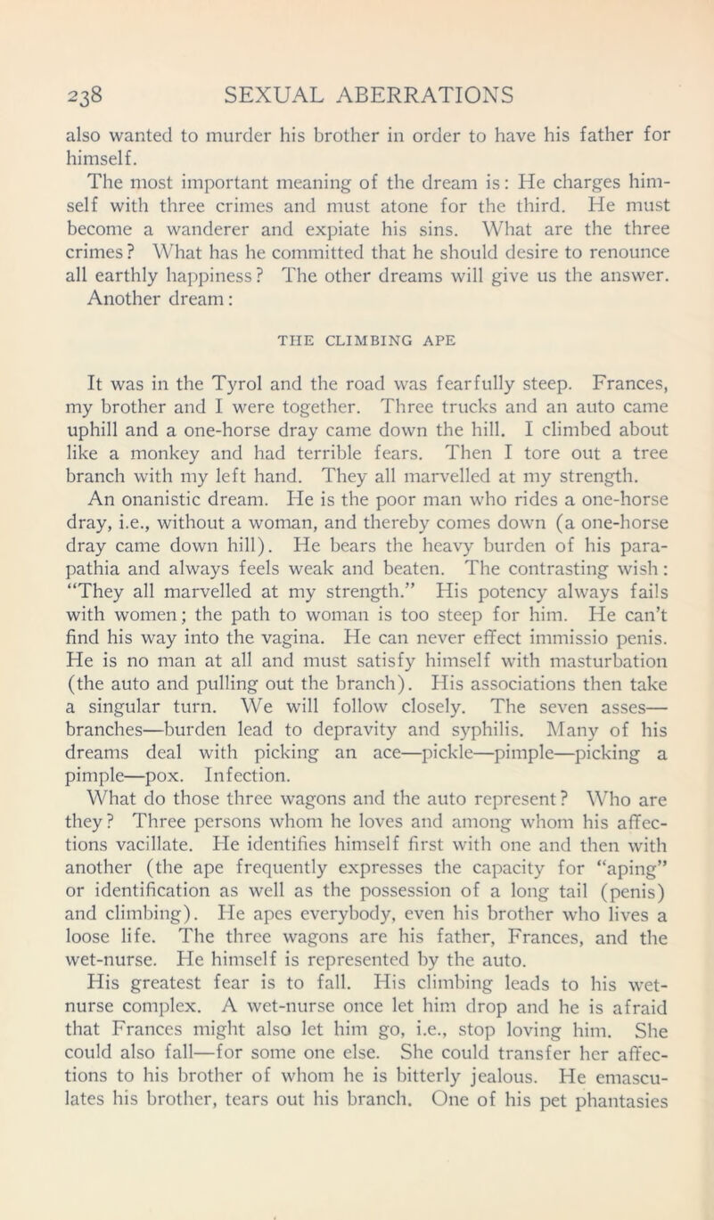 also wanted to murder his brother in order to have his father for himself. The most important meaning of the dream is: He charges him- self with three crimes and must atone for the third. He must become a wanderer and expiate his sins. What are the three crimes ? What has he committed that he should desire to renounce all earthly happiness ? The other dreams will give us the answer. Another dream : THE CLIMBING APE It was in the Tyrol and the road was fearfully steep. Frances, my brother and I were together. Three trucks and an auto came uphill and a one-horse dray came down the hill. I climbed about like a monkey and had terrible fears. Then I tore out a tree branch with my left hand. They all marvelled at my strength. An onanistic dream. He is the poor man who rides a one-horse dray, i.e., without a woman, and thereby comes down (a one-horse dray came down hill). He bears the heavy burden of his para- pathia and always feels weak and beaten. The contrasting wish: “They all marvelled at my strength.” His potency always fails with women; the path to woman is too steep for him. He can’t find his way into the vagina. He can never effect immissio penis. He is no man at all and must satisfy himself with masturbation (the auto and pulling out the branch). His associations then take a singular turn. We will follow closely. The seven asses— branches—burden lead to depravity and syphilis. Many of his dreams deal with picking an ace—pickle—pimple—picking a pimple—pox. Infection. What do those three wagons and the auto represent ? Who are they? Three persons whom he loves and among whom his affec- tions vacillate. He identifies himself first with one and then with another (the ape frequently expresses the capacity for “aping” or identification as well as the possession of a long tail (penis) and climbing). He apes everybody, even his brother who lives a loose life. The three wagons are his father, Frances, and the wet-nurse. He himself is represented by the auto. His greatest fear is to fall. His climbing leads to his wet- nurse complex. A wet-nurse once let him drop and he is afraid that Frances might also let him go, i.e., stop loving him. She could also fall—for some one else. She could transfer her affec- tions to his brother of whom he is bitterly jealous. He emascu- lates his brother, tears out his branch. One of his pet phantasies