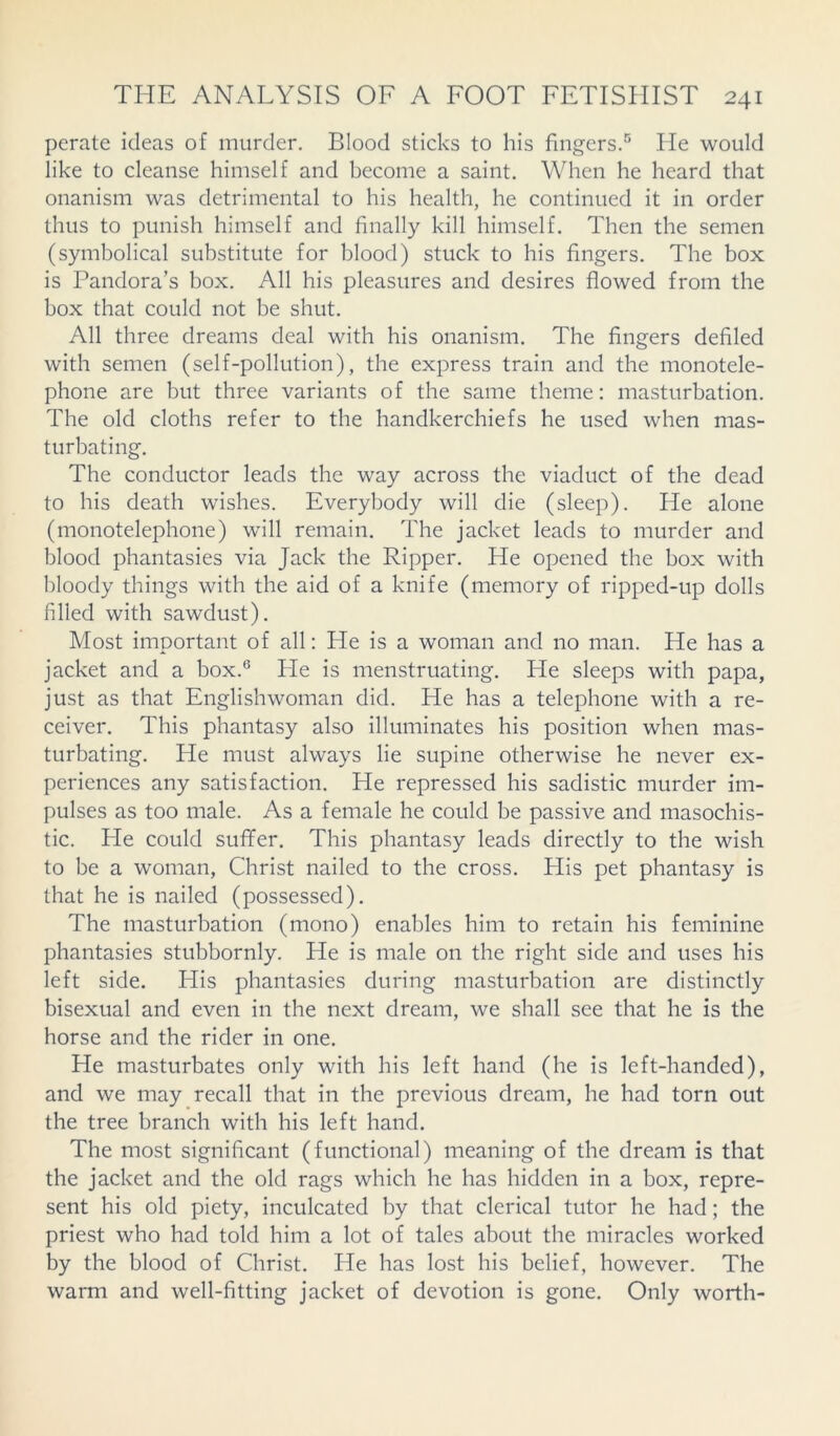 perate ideas of murder. Blood sticks to his fingers.5 He would like to cleanse himself and become a saint. When he heard that onanism was detrimental to his health, he continued it in order thus to punish himself and finally kill himself. Then the semen (symbolical substitute for blood) stuck to his fingers. The box is Pandora’s box. All his pleasures and desires flowed from the box that could not be shut. All three dreams deal with his onanism. The fingers defiled with semen (self-pollution), the express train and the monotele- phone are but three variants of the same theme: masturbation. The old cloths refer to the handkerchiefs he used when mas- turbating. The conductor leads the way across the viaduct of the dead to his death wishes. Everybody will die (sleep). He alone (monotelephone) will remain. The jacket leads to murder and blood phantasies via Jack the Ripper. He opened the box with bloody things with the aid of a knife (memory of ripped-up dolls filled with sawdust). Most important of all: He is a woman and no man. He has a jacket and a box.6 He is menstruating. He sleeps with papa, just as that Englishwoman did. He has a telephone with a re- ceiver. This phantasy also illuminates his position when mas- turbating. He must always lie supine otherwise he never ex- periences any satisfaction. He repressed his sadistic murder im- pulses as too male. As a female he could be passive and masochis- tic. He could sufifer. This phantasy leads directly to the wish to be a woman, Christ nailed to the cross. His pet phantasy is that he is nailed (possessed). The masturbation (mono) enables him to retain his feminine phantasies stubbornly. He is male on the right side and uses his left side. His phantasies during masturbation are distinctly bisexual and even in the next dream, we shall see that he is the horse and the rider in one. He masturbates only with his left hand (he is left-handed), and we may recall that in the previous dream, he had torn out the tree branch with his left hand. The most significant (functional) meaning of the dream is that the jacket and the old rags which he has hidden in a box, repre- sent his old piety, inculcated by that clerical tutor he had; the priest who had told him a lot of tales about the miracles worked by the blood of Christ. He has lost his belief, however. The warm and well-fitting jacket of devotion is gone. Only worth-