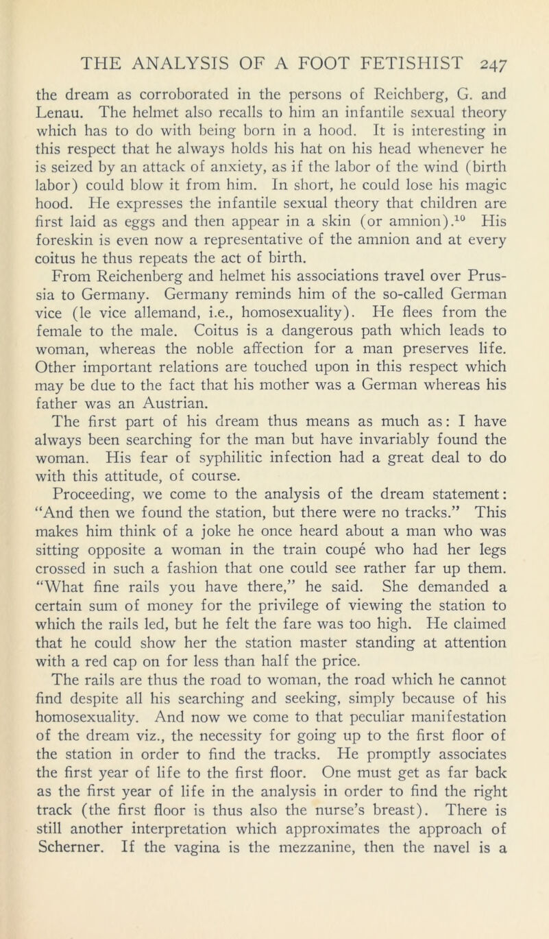 the dream as corroborated in the persons of Reichberg, G. and Lenau. The helmet also recalls to him an infantile sexual theory which has to do with being born in a hood. It is interesting in this respect that he always holds his hat on his head whenever he is seized by an attack of anxiety, as if the labor of the wind (birth labor) could blow it from him. In short, he could lose his magic hood. He expresses the infantile sexual theory that children are first laid as eggs and then appear in a skin (or amnion).10 His foreskin is even now a representative of the amnion and at every coitus he thus repeats the act of birth. From Reichenberg and helmet his associations travel over Prus- sia to Germany. Germany reminds him of the so-called German vice (le vice allemand, i.e., homosexuality). He flees from the female to the male. Coitus is a dangerous path which leads to woman, whereas the noble affection for a man preserves life. Other important relations are touched upon in this respect which may be due to the fact that his mother was a German whereas his father was an Austrian. The first part of his dream thus means as much as: I have always been searching for the man but have invariably found the woman. His fear of syphilitic infection had a great deal to do with this attitude, of course. Proceeding, we come to the analysis of the dream statement: “And then we found the station, but there were no tracks.” This makes him think of a joke he once heard about a man who was sitting opposite a woman in the train coupe who had her legs crossed in such a fashion that one could see rather far up them. “What fine rails you have there,” he said. She demanded a certain sum of money for the privilege of viewing the station to which the rails led, but he felt the fare was too high. He claimed that he could show her the station master standing at attention with a red cap on for less than half the price. The rails are thus the road to woman, the road which he cannot find despite all his searching and seeking, simply because of his homosexuality. And now we come to that peculiar manifestation of the dream viz., the necessity for going up to the first floor of the station in order to find the tracks. He promptly associates the first year of life to the first floor. One must get as far back as the first year of life in the analysis in order to find the right track (the first floor is thus also the nurse’s breast). There is still another interpretation which approximates the approach of Schemer. If the vagina is the mezzanine, then the navel is a