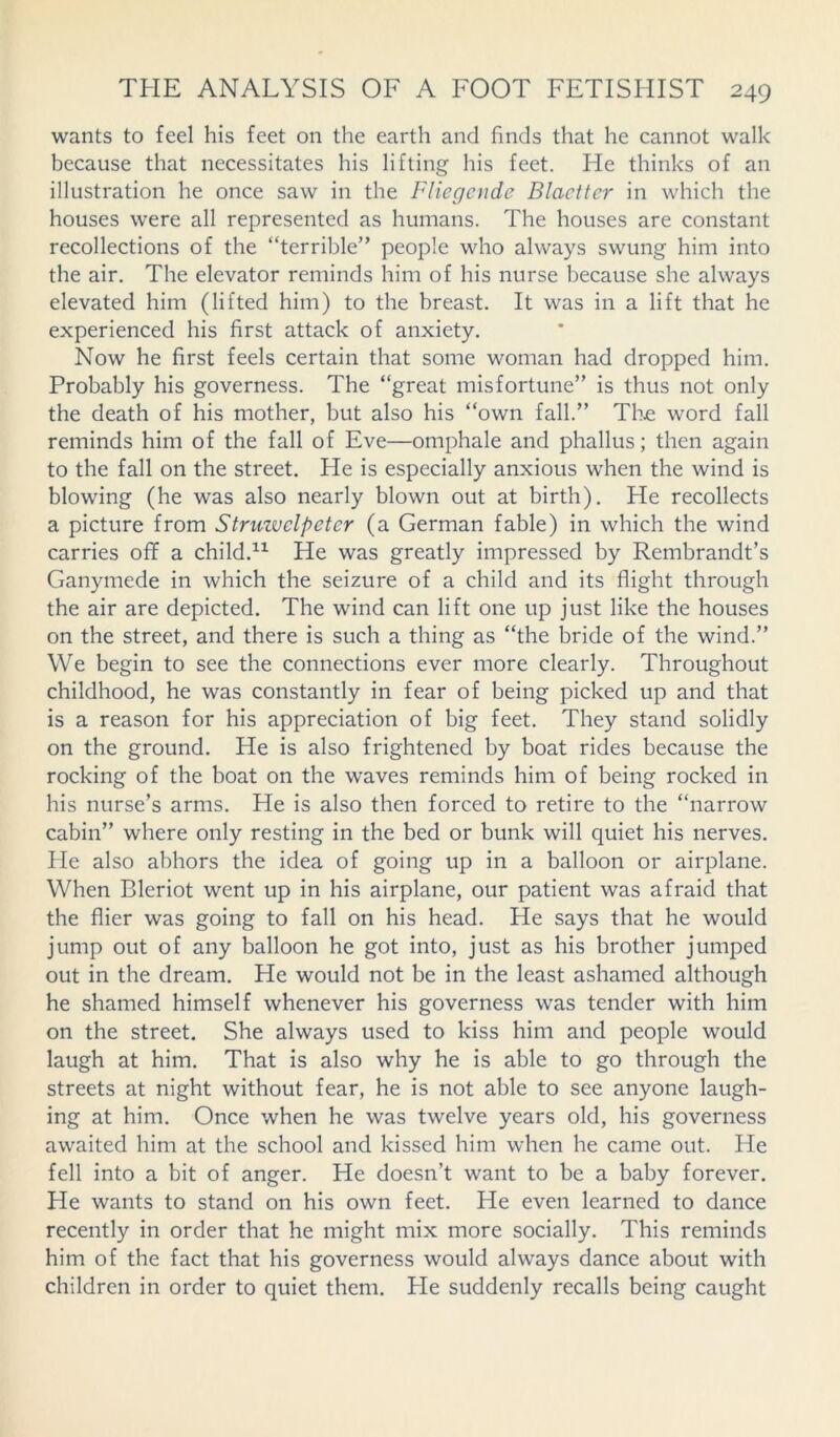 wants to feel his feet on the earth and finds that he cannot walk because that necessitates his lifting his feet. He thinks of an illustration he once saw in the Fliegcnde Blacttcr in which the houses were all represented as humans. The houses are constant recollections of the “terrible” people who always swung him into the air. The elevator reminds him of his nurse because she always elevated him (lifted him) to the breast. It was in a lift that he experienced his first attack of anxiety. Now he first feels certain that some woman had dropped him. Probably his governess. The “great misfortune” is thus not only the death of his mother, but also his “own fall.” The word fall reminds him of the fall of Eve—omphale and phallus; then again to the fall on the street. He is especially anxious when the wind is blowing (he was also nearly blown out at birth). He recollects a picture from Struzvelpeter (a German fable) in which the wind carries off a child.11 He was greatly impressed by Rembrandt’s Ganymede in which the seizure of a child and its flight through the air are depicted. The wind can lift one up just like the houses on the street, and there is such a thing as “the bride of the wind.” We begin to see the connections ever more clearly. Throughout childhood, he was constantly in fear of being picked up and that is a reason for his appreciation of big feet. They stand solidly on the ground. He is also frightened by boat rides because the rocking of the boat on the waves reminds him of being rocked in his nurse’s arms. He is also then forced to retire to the “narrow cabin” where only resting in the bed or bunk will quiet his nerves. He also abhors the idea of going up in a balloon or airplane. When Bleriot went up in his airplane, our patient was afraid that the flier was going to fall on his head. He says that he would jump out of any balloon he got into, just as his brother jumped out in the dream. He would not be in the least ashamed although he shamed himself whenever his governess was tender with him on the street. She always used to kiss him and people would laugh at him. That is also why he is able to go through the streets at night without fear, he is not able to see anyone laugh- ing at him. Once when he was twelve years old, his governess awaited him at the school and kissed him when he came out. He fell into a bit of anger. He doesn’t want to be a baby forever. He wants to stand on his own feet. He even learned to dance recently in order that he might mix more socially. This reminds him of the fact that his governess would always dance about with children in order to quiet them. Fie suddenly recalls being caught