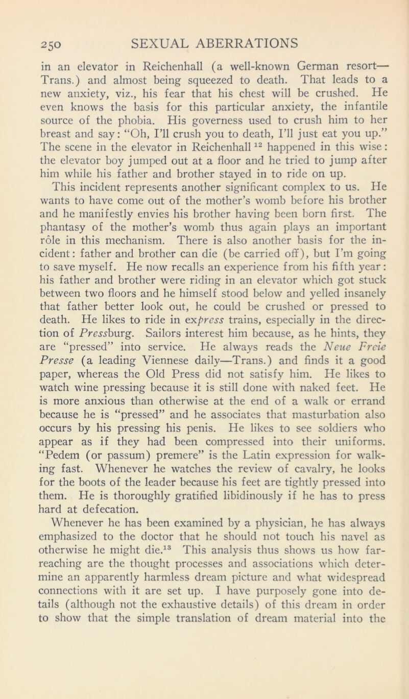 in an elevator in Reichenhall (a well-known German resort— Trans.) and almost being squeezed to death. That leads to a new anxiety, viz., his fear that his chest will be crushed. He even knows the basis for this particular anxiety, the infantile source of the phobia. His governess used to crush him to her breast and say: “Oh, I’ll crush you to death, I’ll just eat you up.” The scene in the elevator in Reichenhall12 happened in this wise: the elevator boy jumped out at a floor and he tried to jump after him while his father and brother stayed in to ride on up. This incident represents another significant complex to us. He wants to have come out of the mother’s womb before his brother and he manifestly envies his brother having been born first. The phantasy of the mother’s womb thus again plays an important role in this mechanism. There is also another basis for the in- cident: father and brother can die (be carried off), but I’m going to save myself. He now recalls an experience from his fifth year: his father and brother were riding in an elevator which got stuck between two floors and he himself stood below and yelled insanely that father better look out, he could be crushed or pressed to death. He likes to ride in express trains, especially in the direc- tion of Pre’jj'burg. Sailors interest him because, as he hints, they are “pressed” into service. He always reads the Neue Frcie Presse (a leading Viennese daily—Trans.) and finds it a good paper, whereas the Old Press did not satisfy him. He likes to watch wine pressing because it is still done with naked feet. He is more anxious than otherwise at the end of a walk or errand because he is “pressed” and he associates that masturbation also occurs by his pressing his penis. He likes to see soldiers who appear as if they had been compressed into their uniforms. “Pedem (or passurn) premere” is the Latin expression for walk- ing fast. Whenever he watches the review of cavalry, he looks for the boots of the leader because his feet are tightly pressed into them. He is thoroughly gratified libidinously if he has to press hard at defecation. Whenever he has been examined by a physician, he has always emphasized to the doctor that he should not touch his navel as otherwise he might die.13 This analysis thus shows us how far- reaching are the thought processes and associations which deter- mine an apparently harmless dream picture and what widespread connections with it are set up. I have purposely gone into de- tails (although not the exhaustive details) of this dream in order to show that the simple translation of dream material into the