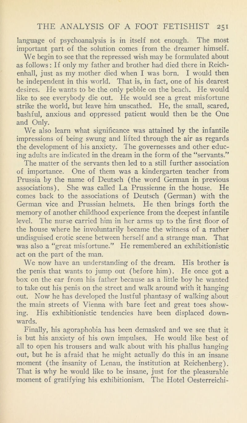 language of psychoanalysis is in itself not enough. The most important part of the solution comes from the dreamer himself. We begin to see that the repressed wish may be formulated about as follows: If only my father and brother had died there in Reich- enhall, just as my mother died when I was born. I would then be independent in this world. That is, in fact, one of his dearest desires. He wants to be the only pebble on the beach. He would like to see everybody die out. He would see a great misfortune strike the world, but leave him unscathed. He, the small, scared, bashful, anxious and oppressed patient would then be the One and Only. We also learn what significance was attained by the infantile impressions of being swung and lifted through the air as regards the development of his anxiety. The governesses and other educ- ing adults are indicated in the dream in the form of the “servants.” The matter of the servants then led to a still further association of importance. One of them was a kindergarten teacher from Prussia by the name of Deutsch (the word German in previous associations). She was called La Prussienne in the house. He comes back to the associations of Deutsch (German) with the German vice and Prussian helmets. He then brings forth the memory of another childhood experience from the deepest infantile level. The nurse carried him in her arms up to the first floor of the house where he involuntarily became the witness of a rather undisguised erotic scene between herself and a strange man. That was also a “great misfortune.” He remembered an exhibitionistic act on the part of the man. We now have an understanding of the dream. His brother is the penis that wants to jump out (before him). He once got a box on the ear from his father because as a little boy he wanted to take out his penis on the street and walk around with it hanging out. Now he has developed the lustful phantasy of walking about the main streets of Vienna with bare feet and great toes show- ing. His exhibitionistic tendencies have been displaced down- wards. Finally, his agoraphobia has been demasked and we see that it is but his anxiety of his own impulses. He would like best of all to open his trousers and walk about with his phallus hanging out, but he is afraid that he might actually do this in an insane moment (the insanity of Lenau, the institution at Reichenberg). That is why he would like to be insane, just for the pleasurable moment of gratifying his exhibitionism. The Hotel Oesterreichi-