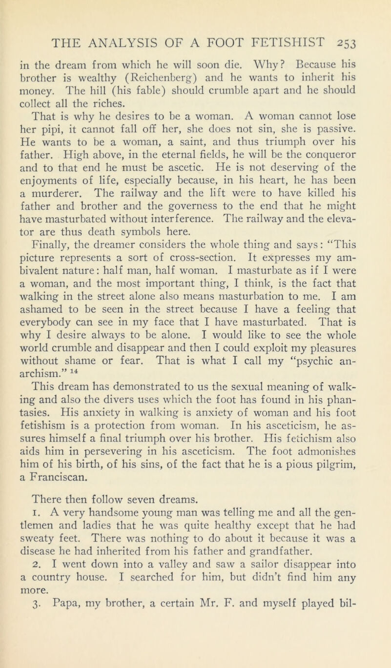 in the dream from which he will soon die. Why? Because his brother is wealthy (Reichenberg) and he wants to inherit his money. The hill (his fable) should crumble apart and he should collect all the riches. That is why he desires to be a woman. A woman cannot lose her pipi, it cannot fall off her, she does not sin, she is passive. He wants to be a woman, a saint, and thus triumph over his father. High above, in the eternal fields, he will be the conqueror and to that end he must be ascetic. He is not deserving of the enjoyments of life, especially because, in his heart, he has been a murderer. The railway and the lift were to have killed his father and brother and the governess to the end that he might have masturbated without interference. The railway and the eleva- tor are thus death symbols here. Finally, the dreamer considers the whole thing and says: “This picture represents a sort of cross-section. It expresses my am- bivalent nature: half man, half woman. I masturbate as if I were a woman, and the most important thing, I think, is the fact that walking in the street alone also means masturbation to me. I am ashamed to be seen in the street because I have a feeling that everybody can see in my face that I have masturbated. That is why I desire always to be alone. I would like to see the whole world crumble and disappear and then I could exploit my pleasures without shame or fear. That is what I call my “psychic an- archism.” 14 This dream has demonstrated to us the sexual meaning of walk- ing and also the divers uses which the foot has found in his phan- tasies. His anxiety in walking is anxiety of woman and his foot fetishism is a protection from woman. In his asceticism, he as- sures himself a final triumph over his brother. His fetichism also aids him in persevering in his asceticism. The foot admonishes him of his birth, of his sins, of the fact that he is a pious pilgrim, a Franciscan. There then follow seven dreams. 1. A very handsome young man was telling me and all the gen- tlemen and ladies that he was quite healthy except that he had sweaty feet. There was nothing to do about it because it was a disease he had inherited from his father and grandfather. 2. I went down into a valley and saw a sailor disappear into a country house. I searched for him, but didn’t find him any more. 3. Papa, my brother, a certain Mr. F. and myself played bil-