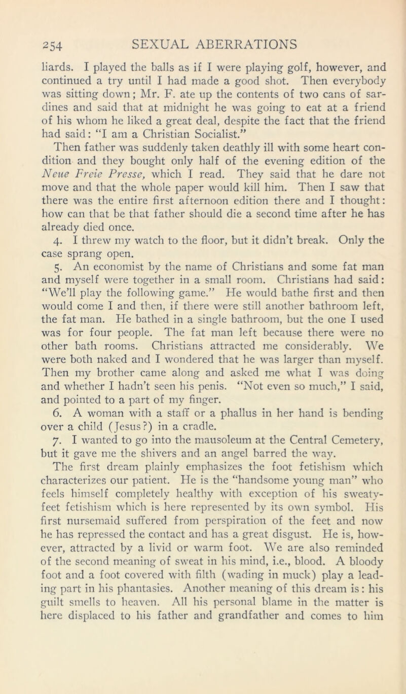 liards. I played the balls as if I were playing golf, however, and continued a try until I had made a good shot. Then everybody was sitting down; Mr. F. ate up the contents of two cans of sar- dines and said that at midnight he was going to eat at a friend of his whom he liked a great deal, despite the fact that the friend had said: “I am a Christian Socialist.” Then father was suddenly taken deathly ill with some heart con- dition and they bought only half of the evening edition of the Neue Freie Presse, which I read. They said that he dare not move and that the whole paper would kill him. Then I saw that there was the entire first afternoon edition there and I thought: how can that be that father should die a second time after he has already died once. 4. I threw my watch to the floor, but it didn’t break. Only the case sprang open. 5. An economist by the name of Christians and some fat man and myself were together in a small room. Christians had said: “We’ll play the following game.” He would bathe first and then would come I and then, if there were still another bathroom left, the fat man. He bathed in a single bathroom, but the one I used was for four people. The fat man left because there were no other bath rooms. Christians attracted me considerably. We were both naked and I wondered that he was larger than myself. Then my brother came along and asked me what I was doing and whether I hadn’t seen his penis. “Not even so much,” I said, and pointed to a part of my finger. 6. A woman with a stall or a phallus in her hand is bending over a child (Jesus?) in a cradle. 7. I wanted to go into the mausoleum at the Central Cemetery, but it gave me the shivers and an angel barred the way. The first dream plainly emphasizes the foot fetishism which characterizes our patient. He is the “handsome young man” who feels himself completely healthy with exception of his sweaty- feet fetishism which is here represented by its own symbol. His first nursemaid suffered from perspiration of the feet and now he has repressed the contact and has a great disgust. He is, how- ever, attracted by a livid or warm foot. We are also reminded of the second meaning of sweat in his mind, i.e., blood. A bloody foot and a foot covered with filth (wading in muck) play a lead- ing part in his phantasies. Another meaning of this dream is: his guilt smells to heaven. All his personal blame in the matter is here displaced to his father and grandfather and comes to him