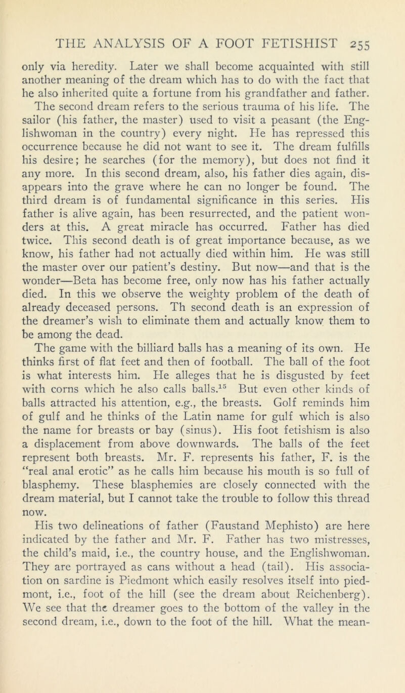 only via heredity. Later we shall become acquainted with still another meaning of the dream which has to do with the fact that he also inherited quite a fortune from his grandfather and father. The second dream refers to the serious trauma of his life. The sailor (his father, the master) used to visit a peasant (the Eng- lishwoman in the country) every night. He has repressed this occurrence because he did not want to see it. The dream fulfills his desire; he searches (for the memory), but does not find it any more. In this second dream, also, his father dies again, dis- appears into the grave where he can no longer be found. The third dream is of fundamental significance in this series. His father is alive again, has been resurrected, and the patient won- ders at this. A great miracle has occurred. Father has died twice. This second death is of great importance because, as we know, his father had not actually died within him. He was still the master over our patient’s destiny. But now—and that is the wonder—Beta has become free, only now has his father actually died. In this we observe the weighty problem of the death of already deceased persons. Th second death is an expression of the dreamer’s wish to eliminate them and actually know them to be among the dead. The game with the billiard balls has a meaning of its own. He thinks first of flat feet and then of football. The ball of the foot is what interests him. He alleges that he is disgusted by feet with corns which he also calls balls.15 But even other kinds of balls attracted his attention, e.g., the breasts. Golf reminds him of gulf and he thinks of the Latin name for gulf which is also the name for breasts or bay (sinus). His foot fetishism is also a displacement from above downwards. The balls of the feet represent both breasts. Mr. F. represents his father, F. is the “real anal erotic” as he calls him because his mouth is so full of blasphemy. These blasphemies are closely connected with the dream material, but I cannot take the trouble to follow this thread now. His two delineations of father (Faustand Mephisto) are here indicated by the father and Mr. F. Father has two mistresses, the child’s maid, i.e., the country house, and the Englishwoman. They are portrayed as cans without a head (tail). His associa- tion on sardine is Piedmont which easily resolves itself into pied- mont, i.e., foot of the hill (see the dream about Reichenberg). We see that the dreamer goes to the bottom of the valley in the second dream, i.e., down to the foot of the hill. What the mean-