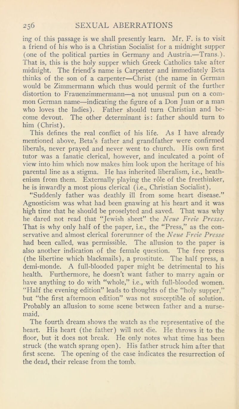 ing of this passage is we shall presently learn. Mr. F. is to visit a friend of his who is a Christian Socialist for a midnight supper (one of the political parties in Germany and Austria.—Trans.). That is, this is the holy supper which Greek Catholics take after midnight. The friend’s name is Carpenter and immediately Beta thinks of the son of a carpenter—Christ (the name in German would be Zimmermann which thus would permit of the further distortion to Frauenzimmermann—a not unusual pun on a com- mon German name—indicating the figure of a Don Juan or a man who loves the ladies). Father should turn Christian and be- come devout. The other determinant is: father should turn to him (Christ). This defines the real conflict of his life. As I have already mentioned above, Beta’s father and grandfather were confirmed liberals, never prayed and never went to church. His own first tutor was a fanatic clerical, however, and inculcated a point of view into him which now makes him look upon the heritage of his parental line as a stigma. He has inherited liberalism, i.e., heath- enism from them. Externally playing the role of the freethinker, he is inwardly a most pious clerical (i.e., Christian Socialist). “Suddenly father was deathly ill from some heart disease.” Agnosticism was what had been gnawing at his heart and it was high time that he should be proselyted and saved. That was why he dared not read that “Jewish sheet” the N cue Frcie Prcssc. That is why only half of the paper, i.e., the “Press,” as the con- servative and almost clerical forerunner of the Ncue Frcie Prcssc had been called, was permissible. The allusion to the paper is also another indication of the female question. The free press (the libertine which blackmails), a prostitute. The half press, a demi-monde. A full-blooded paper might be detrimental to his health. Furthermore, he doesn’t want father to marry again or have anything to do with “whole,” i.e., with full-blooded women. “Half the evening edition” leads to thoughts of the “holy supper,” but “the first afternoon edition” was not susceptible of solution. Probably an allusion to some scene between father and a nurse- maid. The fourth dream shows the watch as the representative of the heart. His heart (the father) will not die. He throws it to the floor, but it does not break. Pie only notes what time has been struck (the watch sprang open). His father struck him after that first scene. The opening of the case indicates the resurrection of the dead, their release from the tomb.