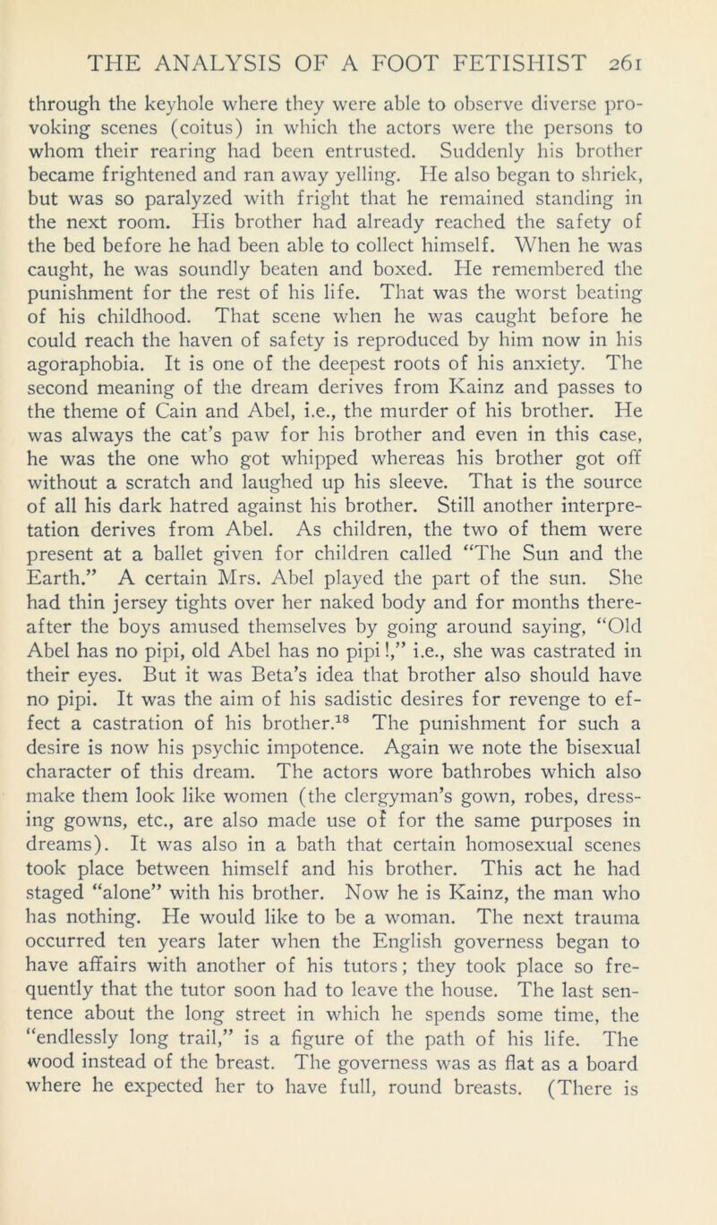 through the keyhole where they were able to observe diverse pro- voking scenes (coitus) in which the actors were the persons to whom their rearing had been entrusted. Suddenly his brother became frightened and ran away yelling. He also began to shriek, but was so paralyzed with fright that he remained standing in the next room. His brother had already reached the safety of the bed before he had been able to collect himself. When he was caught, he was soundly beaten and boxed. He remembered the punishment for the rest of his life. That was the worst beating of his childhood. That scene when he was caught before he could reach the haven of safety is reproduced by him now in his agoraphobia. It is one of the deepest roots of his anxiety. The second meaning of the dream derives from Kainz and passes to the theme of Cain and Abel, i.e., the murder of his brother. He was always the cat’s paw for his brother and even in this case, he was the one who got whipped whereas his brother got off without a scratch and laughed up his sleeve. That is the source of all his dark hatred against his brother. Still another interpre- tation derives from Abel. As children, the two of them were present at a ballet given for children called “The Sun and the Earth.” A certain Mrs. Abel played the part of the sun. She had thin jersey tights over her naked body and for months there- after the boys amused themselves by going around saying, “Old Abel has no pipi, old Abel has no pipi!,” i.e., she was castrated in their eyes. But it was Beta’s idea that brother also should have no pipi. It was the aim of his sadistic desires for revenge to ef- fect a castration of his brother.18 The punishment for such a desire is now his psychic impotence. Again we note the bisexual character of this dream. The actors wore bathrobes which also make them look like women (the clergyman’s gown, robes, dress- ing gowns, etc., are also made use of for the same purposes in dreams). It was also in a bath that certain homosexual scenes took place between himself and his brother. This act he had staged “alone” with his brother. Now he is Kainz, the man who has nothing. He would like to be a woman. The next trauma occurred ten years later when the English governess began to have affairs with another of his tutors; they took place so fre- quently that the tutor soon had to leave the house. The last sen- tence about the long street in which he spends some time, the “endlessly long trail,” is a figure of the path of his life. The wood instead of the breast. The governess was as flat as a board where he expected her to have full, round breasts. (There is