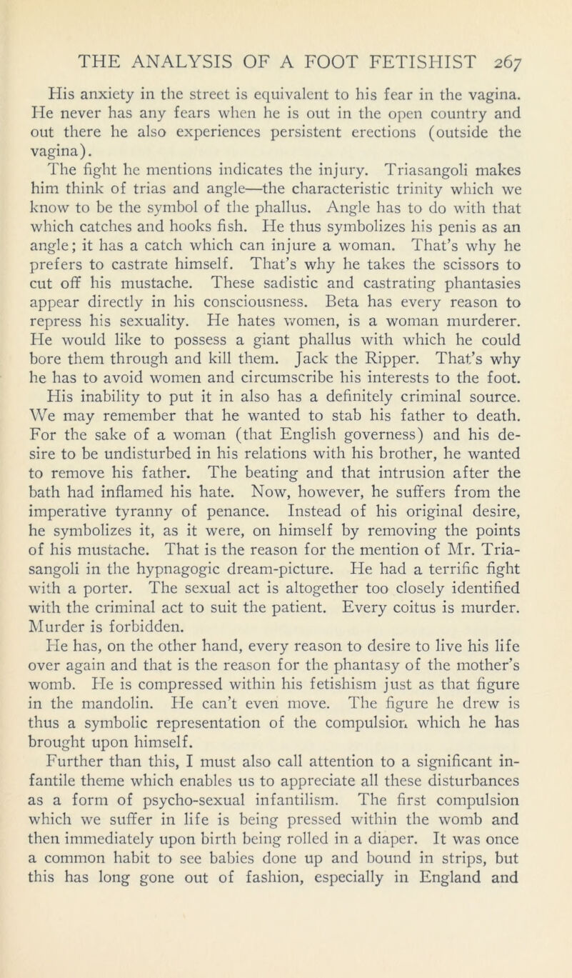 His anxiety in the street is equivalent to his fear in the vagina. He never has any fears when he is out in the open country and out there he also experiences persistent erections (outside the vagina). The fight he mentions indicates the injury. Triasangoli makes him think of trias and angle—the characteristic trinity which we know to be the symbol of the phallus. Angle has to do with that which catches and hooks fish. He thus symbolizes his penis as an angle; it has a catch which can injure a woman. That’s why he prefers to castrate himself. That’s why he takes the scissors to cut off his mustache. These sadistic and castrating phantasies appear directly in his consciousness. Beta has every reason to repress his sexuality. He hates women, is a woman murderer. He would like to possess a giant phallus with which he could bore them through and kill them. Jack the Ripper. That’s why he has to avoid women and circumscribe his interests to the foot. His inability to put it in also has a definitely criminal source. We may remember that he wanted to stab his father to death. For the sake of a woman (that English governess) and his de- sire to be undisturbed in his relations with his brother, he wanted to remove his father. The beating and that intrusion after the bath had inflamed his hate. Now, however, he suffers from the imperative tyranny of penance. Instead of his original desire, he symbolizes it, as it were, on himself by removing the points of his mustache. That is the reason for the mention of Mr. Tria- sangoli in the hypnagogic dream-picture. He had a terrific fight with a porter. The sexual act is altogether too closely identified with the criminal act to suit the patient. Every coitus is murder. Murder is forbidden. He has, on the other hand, every reason to desire to live his life over again and that is the reason for the phantasy of the mother’s womb. He is compressed within his fetishism just as that figure in the mandolin. He can’t even move. The figure he drew is thus a symbolic representation of the compulsion which he has brought upon himself. Further than this, I must also call attention to a significant in- fantile theme which enables us to appreciate all these disturbances as a form of psycho-sexual infantilism. The first compulsion which we suffer in life is being pressed within the womb and then immediately upon birth being rolled in a diaper. It was once a common habit to see babies done up and bound in strips, but this has long gone out of fashion, especially in England and