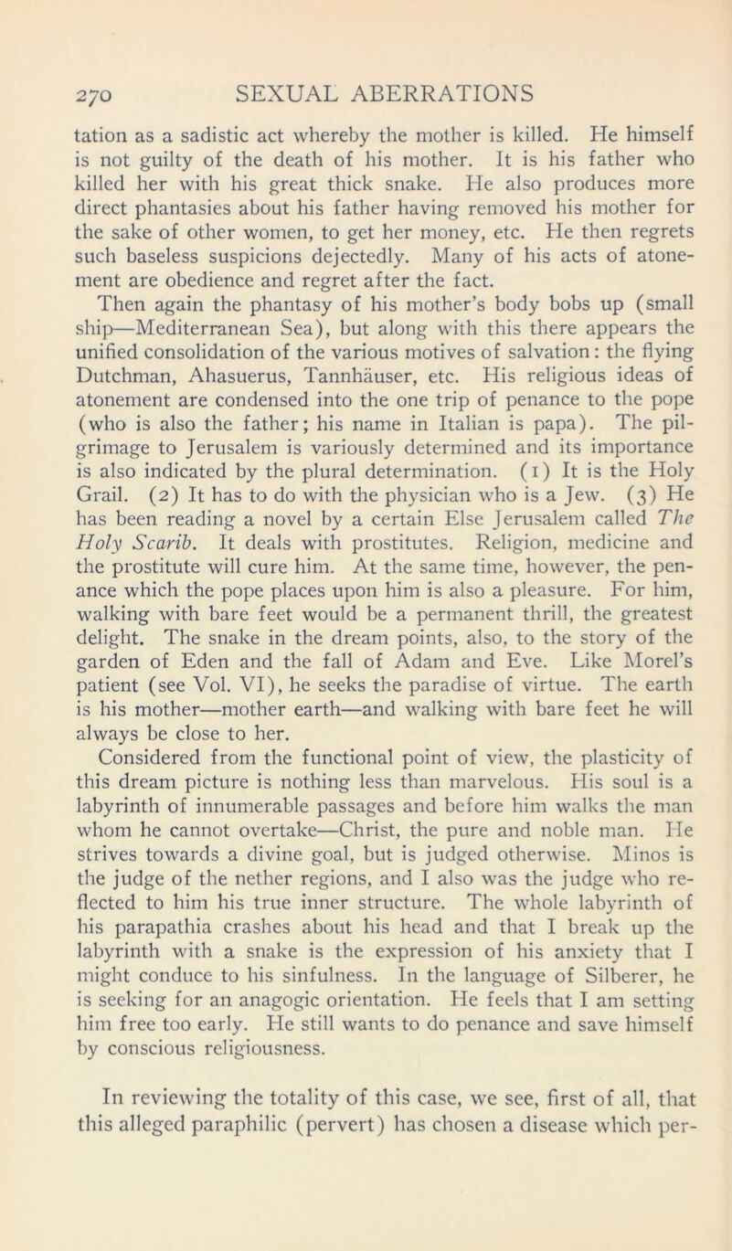 tation as a sadistic act whereby the mother is killed. He himself is not guilty of the death of his mother. It is his father who killed her with his great thick snake. He also produces more direct phantasies about his father having removed his mother for the sake of other women, to get her money, etc. He then regrets such baseless suspicions dejectedly. Many of his acts of atone- ment are obedience and regret after the fact. Then again the phantasy of his mother’s body bobs up (small ship—Mediterranean Sea), but along with this there appears the unified consolidation of the various motives of salvation: the flying Dutchman, Ahasuerus, Tannhauser, etc. His religious ideas of atonement are condensed into the one trip of penance to the pope (who is also the father; his name in Italian is papa). The pil- grimage to Jerusalem is variously determined and its importance is also indicated by the plural determination. (1) It is the Holy Grail. (2) It has to do with the physician who is a Jew. (3) He has been reading a novel by a certain Else Jerusalem called The Holy Scarib. It deals with prostitutes. Religion, medicine and the prostitute will cure him. At the same time, however, the pen- ance which the pope places upon him is also a pleasure. For him, walking with bare feet would be a permanent thrill, the greatest delight. The snake in the dream points, also, to the story of the garden of Eden and the fall of Adam and Eve. Like Morel’s patient (see Vol. VI), he seeks the paradise of virtue. The earth is his mother—mother earth—and walking with bare feet he will always be close to her. Considered from the functional point of view, the plasticity of this dream picture is nothing less than marvelous. His soul is a labyrinth of innumerable passages and before him walks the man whom he cannot overtake—Christ, the pure and noble man. He strives towards a divine goal, but is judged otherwise. Minos is the judge of the nether regions, and I also was the judge who re- flected to him his true inner structure. The whole labyrinth of his parapathia crashes about his head and that I break up the labyrinth with a snake is the expression of his anxiety that I might conduce to his sinfulness. In the language of Silberer, he is seeking for an anagogic orientation. He feels that I am setting him free too early. He still wants to do penance and save himself by conscious religiousness. In reviewing the totality of this case, we see, first of all, that this alleged paraphilic (pervert) has chosen a disease which per-