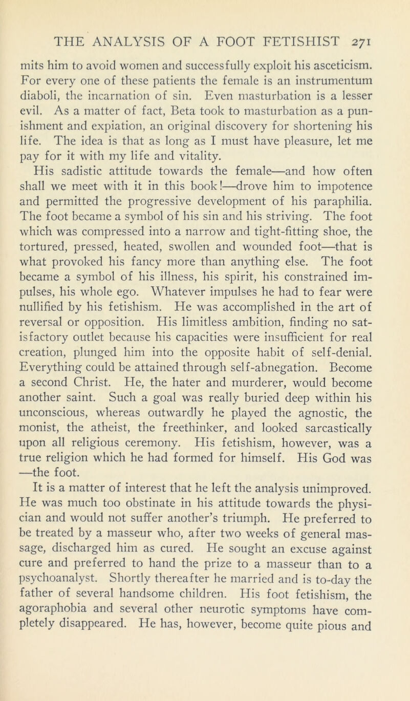 mits him to avoid women and successfully exploit his asceticism. For every one of these patients the female is an instrumentum diaboli, the incarnation of sin. Even masturbation is a lesser evil. As a matter of fact, Beta took to masturbation as a pun- ishment and expiation, an original discovery for shortening his life. The idea is that as long as I must have pleasure, let me pay for it with my life and vitality. His sadistic attitude towards the female—and how often shall we meet with it in this book!—drove him to impotence and permitted the progressive development of his paraphilia. The foot became a symbol of his sin and his striving. The foot which was compressed into a narrow and tight-fitting shoe, the tortured, pressed, heated, swollen and wounded foot—that is what provoked his fancy more than anything else. The foot became a symbol of his illness, his spirit, his constrained im- pulses, his whole ego. Whatever impulses he had to fear were nullified by his fetishism. He was accomplished in the art of reversal or opposition. His limitless ambition, finding no sat- isfactory outlet because his capacities were insufficient for real creation, plunged him into the opposite habit of self-denial. Everything could be attained through self-abnegation. Become a second Christ. He, the hater and murderer, would become another saint. Such a goal was really buried deep within his unconscious, whereas outwardly he played the agnostic, the monist, the atheist, the freethinker, and looked sarcastically upon all religious ceremony. His fetishism, however, was a true religion which he had formed for himself. His God was —the foot. It is a matter of interest that he left the analysis unimproved. He was much too obstinate in his attitude towards the physi- cian and would not suffer another’s triumph. He preferred to be treated by a masseur who, after two weeks of general mas- sage, discharged him as cured. He sought an excuse against cure and preferred to hand the prize to a masseur than to a psychoanalyst. Shortly thereafter he married and is to-day the father of several handsome children. His foot fetishism, the agoraphobia and several other neurotic symptoms have com- pletely disappeared. He has, however, become quite pious and