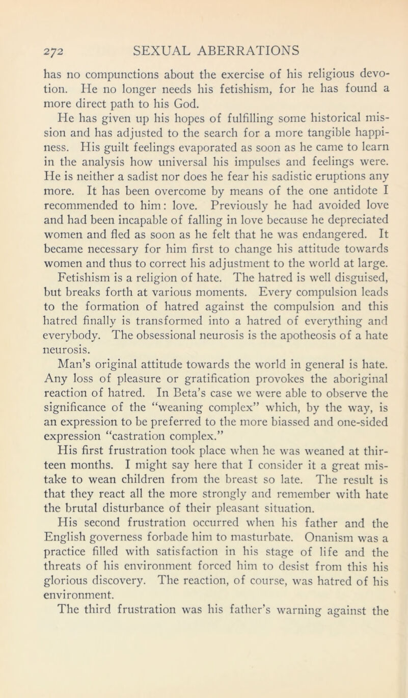 has no compunctions about the exercise of his religious devo- tion. He no longer needs his fetishism, for he has found a more direct path to his God. He has given up his hopes of fulfilling some historical mis- sion and has adjusted to the search for a more tangible happi- ness. His guilt feelings evaporated as soon as he came to learn in the analysis how universal his impulses and feelings were. He is neither a sadist nor does he fear his sadistic eruptions any more. It has been overcome by means of the one antidote I recommended to him: love. Previously he had avoided love and had been incapable of falling in love because he depreciated women and fled as soon as he felt that he was endangered. It became necessary for him first to change his attitude towards women and thus to correct his adjustment to the world at large. Fetishism is a religion of hate. The hatred is well disguised, but breaks forth at various moments. Every compulsion leads to the formation of hatred against the compulsion and this hatred finally is transformed into a hatred of everything and everybody. The obsessional neurosis is the apotheosis of a hate neurosis. Man’s original attitude towards the world in general is hate. Any loss of pleasure or gratification provokes the aboriginal reaction of hatred. In Beta’s case we were able to observe the significance of the “weaning complex” which, by the way, is an expression to be preferred to the more biassed and one-sided expression “castration complex.” His first frustration took place when he was weaned at thir- teen months. I might say here that I consider it a great mis- take to wean children from the breast so late. The result is that they react all the more strongly and remember with hate the brutal disturbance of their pleasant situation. His second frustration occurred when his father and the English governess forbade him to masturbate. Onanism was a practice filled with satisfaction in his stage of life and the threats of his environment forced him to desist from this his glorious discovery. The reaction, of course, was hatred of his environment. The third frustration was his father’s warning against the
