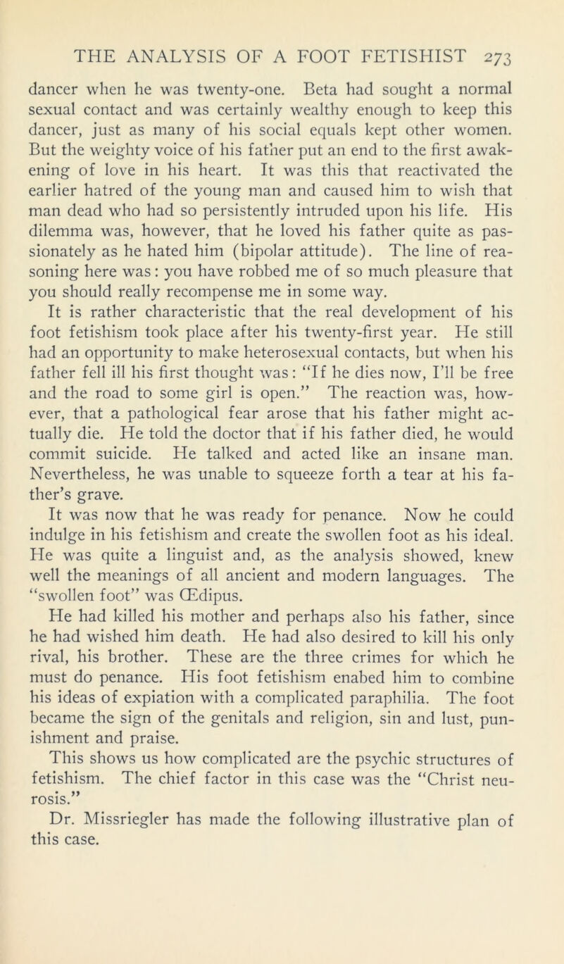 dancer when he was twenty-one. Beta had sought a normal sexual contact and was certainly wealthy enough to keep this dancer, just as many of his social equals kept other women. But the weighty voice of his father put an end to the first awak- ening of love in his heart. It was this that reactivated the earlier hatred of the young man and caused him to wish that man dead who had so persistently intruded upon his life. His dilemma was, however, that he loved his father quite as pas- sionately as he hated him (bipolar attitude). The line of rea- soning here was: you have robbed me of so much pleasure that you should really recompense me in some way. It is rather characteristic that the real development of his foot fetishism took place after his twenty-first year. He still had an opportunity to make heterosexual contacts, but when his father fell ill his first thought was: “If he dies now, I’ll be free and the road to some girl is open.” The reaction was, how- ever, that a pathological fear arose that his father might ac- tually die. He told the doctor that if his father died, he would commit suicide. He talked and acted like an insane man. Nevertheless, he was unable to squeeze forth a tear at his fa- ther’s grave. It was now that he was ready for penance. Now he could indulge in his fetishism and create the swollen foot as his ideal. He was quite a linguist and, as the analysis showed, knew well the meanings of all ancient and modern languages. The “swollen foot” was QEdipus. He had killed his mother and perhaps also his father, since he had wished him death. He had also desired to kill his only rival, his brother. These are the three crimes for which he must do penance. His foot fetishism enabed him to combine his ideas of expiation with a complicated paraphilia. The foot became the sign of the genitals and religion, sin and lust, pun- ishment and praise. This shows us how complicated are the psychic structures of fetishism. The chief factor in this case was the “Christ neu- rosis.” Dr. Missriegler has made the following illustrative plan of this case.