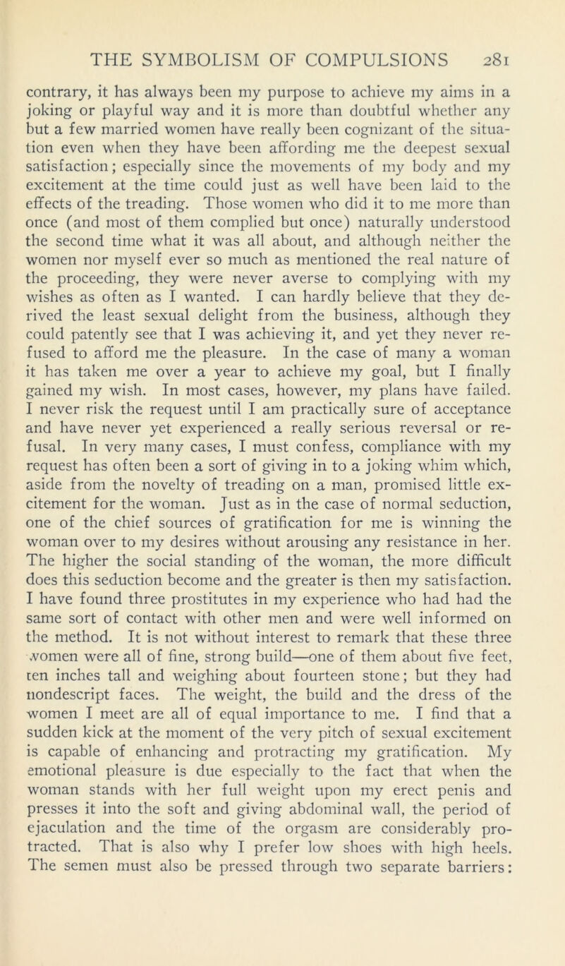 contrary, it has always been my purpose to achieve my aims in a joking or playful way and it is more than doubtful whether any but a few married women have really been cognizant of the situa- tion even when they have been affording me the deepest sexual satisfaction; especially since the movements of my body and my excitement at the time could just as well have been laid to the effects of the treading. Those women who did it to me more than once (and most of them complied but once) naturally understood the second time what it was all about, and although neither the women nor myself ever so much as mentioned the real nature of the proceeding, they were never averse to complying with my wishes as often as I wanted. I can hardly believe that they de- rived the least sexual delight from the business, although they could patently see that I was achieving it, and yet they never re- fused to afford me the pleasure. In the case of many a woman it has taken me over a year to achieve my goal, but I finally gained my wish. In most cases, however, my plans have failed. I never risk the request until I am practically sure of acceptance and have never yet experienced a really serious reversal or re- fusal. In very many cases, I must confess, compliance with my request has often been a sort of giving in to a joking whim which, aside from the novelty of treading on a man, promised little ex- citement for the woman. Just as in the case of normal seduction, one of the chief sources of gratification for me is winning the woman over to my desires without arousing any resistance in her. The higher the social standing of the woman, the more difficult does this seduction become and the greater is then my satisfaction. I have found three prostitutes in my experience who had had the same sort of contact with other men and were well informed on the method. It is not without interest to remark that these three women were all of fine, strong build—one of them about five feet, ten inches tall and weighing about fourteen stone; but they had nondescript faces. The weight, the build and the dress of the women I meet are all of equal importance to me. I find that a sudden kick at the moment of the very pitch of sexual excitement is capable of enhancing and protracting my gratification. My emotional pleasure is due especially to the fact that when the woman stands with her full weight upon my erect penis and presses it into the soft and giving abdominal wall, the period of ejaculation and the time of the orgasm are considerably pro- tracted. That is also why I prefer low shoes with high heels. The semen must also be pressed through two separate barriers: