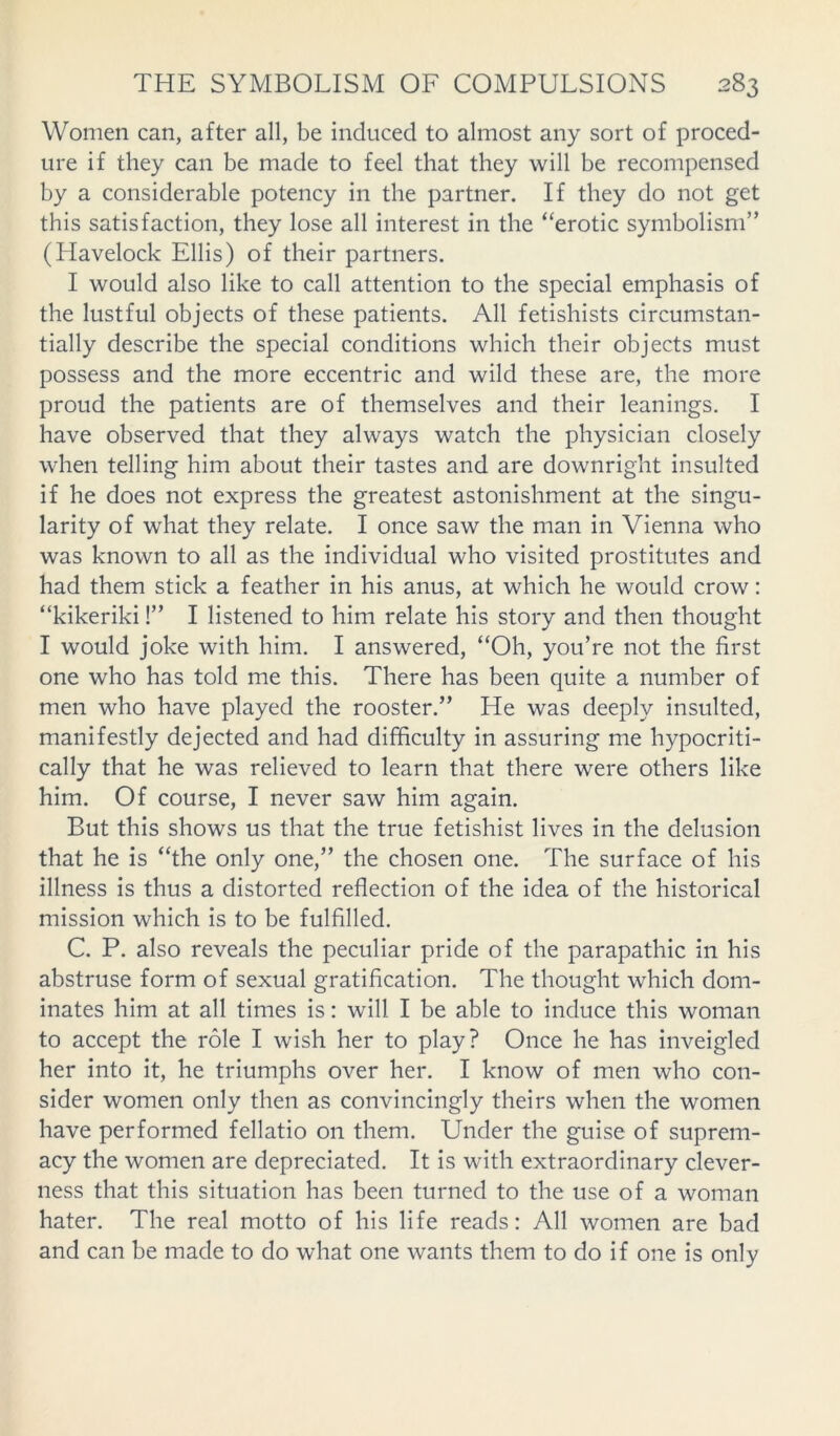 Women can, after all, be induced to almost any sort of proced- ure if they can be made to feel that they will be recompensed by a considerable potency in the partner. If they do not get this satisfaction, they lose all interest in the “erotic symbolism” (Llavelock Ellis) of their partners. I would also like to call attention to the special emphasis of the lustful objects of these patients. All fetishists circumstan- tially describe the special conditions which their objects must possess and the more eccentric and wild these are, the more proud the patients are of themselves and their leanings. I have observed that they always watch the physician closely when telling him about their tastes and are downright insulted if he does not express the greatest astonishment at the singu- larity of what they relate. I once saw the man in Vienna who was known to all as the individual who visited prostitutes and had them stick a feather in his anus, at which he would crow: “kikeriki!” I listened to him relate his story and then thought I would joke with him. I answered, “Oh, you’re not the first one who has told me this. There has been quite a number of men who have played the rooster.” He was deeply insulted, manifestly dejected and had difficulty in assuring me hypocriti- cally that he was relieved to learn that there were others like him. Of course, I never saw him again. But this shows us that the true fetishist lives in the delusion that he is “the only one,” the chosen one. The surface of his illness is thus a distorted reflection of the idea of the historical mission which is to be fulfilled. C. P. also reveals the peculiar pride of the parapathic in his abstruse form of sexual gratification. The thought which dom- inates him at all times is: will I be able to induce this woman to accept the role I wish her to play? Once he has inveigled her into it, he triumphs over her. I know of men who con- sider women only then as convincingly theirs when the women have performed fellatio on them. Under the guise of suprem- acy the women are depreciated. It is with extraordinary clever- ness that this situation has been turned to the use of a woman hater. The real motto of his life reads: All women are bad and can be made to do what one wants them to do if one is only