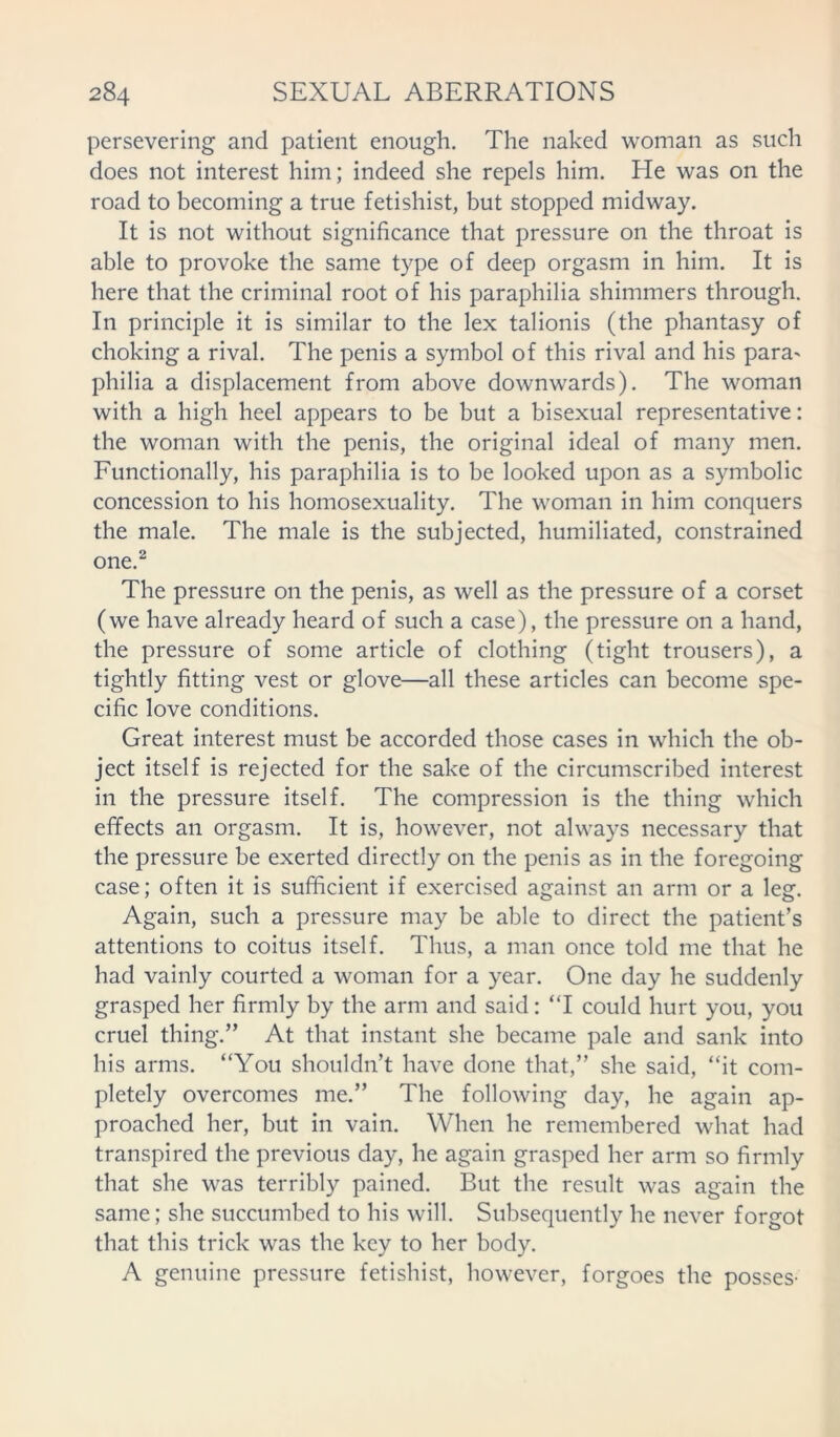persevering and patient enough. The naked woman as such does not interest him; indeed she repels him. He was on the road to becoming a true fetishist, but stopped midway. It is not without significance that pressure on the throat is able to provoke the same type of deep orgasm in him. It is here that the criminal root of his paraphilia shimmers through. In principle it is similar to the lex talionis (the phantasy of choking a rival. The penis a symbol of this rival and his para> philia a displacement from above downwards). The woman with a high heel appears to be but a bisexual representative: the woman with the penis, the original ideal of many men. Functionally, his paraphilia is to be looked upon as a symbolic concession to his homosexuality. The woman in him conquers the male. The male is the subjected, humiliated, constrained one.2 The pressure on the penis, as well as the pressure of a corset (we have already heard of such a case), the pressure on a hand, the pressure of some article of clothing (tight trousers), a tightly fitting vest or glove—all these articles can become spe- cific love conditions. Great interest must be accorded those cases in which the ob- ject itself is rejected for the sake of the circumscribed interest in the pressure itself. The compression is the thing which effects an orgasm. It is, however, not always necessary that the pressure be exerted directly on the penis as in the foregoing case; often it is sufficient if exercised against an arm or a leg. Again, such a pressure may be able to direct the patient’s attentions to coitus itself. Thus, a man once told me that he had vainly courted a woman for a year. One day he suddenly grasped her firmly by the arm and said: “I could hurt you, you cruel thing.” At that instant she became pale and sank into his arms. “You shouldn’t have done that,” she said, “it com- pletely overcomes me.” The following day, he again ap- proached her, but in vain. When he remembered what had transpired the previous day, he again grasped her arm so firmly that she was terribly pained. But the result was again the same; she succumbed to his will. Subsequently he never forgot that this trick was the key to her body. A genuine pressure fetishist, however, forgoes the posses-