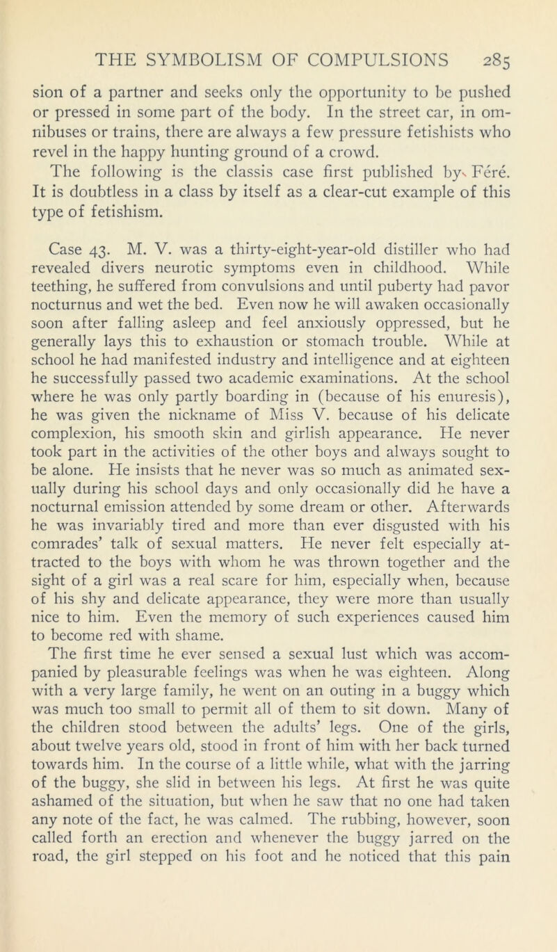 sion of a partner and seeks only the opportunity to be pushed or pressed in some part of the body. In the street car, in om- nibuses or trains, there are always a few pressure fetishists who revel in the happy hunting ground of a crowd. The following is the classis case first published by- Fere. It is doubtless in a class by itself as a clear-cut example of this type of fetishism. Case 43. M. V. was a thirty-eight-year-old distiller who had revealed divers neurotic symptoms even in childhood. While teething, he suffered from convulsions and until puberty had pavor nocturnus and wet the bed. Even now he will awaken occasionally soon after falling asleep and feel anxiously oppressed, but he generally lays this to exhaustion or stomach trouble. While at school he had manifested industry and intelligence and at eighteen he successfully passed two academic examinations. At the school where he was only partly boarding in (because of his enuresis), he was given the nickname of Miss V. because of his delicate complexion, his smooth skin and girlish appearance. He never took part in the activities of the other boys and always sought to be alone. He insists that he never was so much as animated sex- ually during his school days and only occasionally did he have a nocturnal emission attended by some dream or other. Afterwards he was invariably tired and more than ever disgusted with his comrades’ talk of sexual matters. He never felt especially at- tracted to the boys with whom he was thrown together and the sight of a girl was a real scare for him, especially when, because of his shy and delicate appearance, they were more than usually nice to him. Even the memory of such experiences caused him to become red with shame. The first time he ever sensed a sexual lust which was accom- panied by pleasurable feelings was when he was eighteen. Along with a very large family, he went on an outing in a buggy which was much too small to permit all of them to sit down. Many of the children stood between the adults’ legs. One of the girls, about twelve years old, stood in front of him with her back turned towards him. In the course of a little while, what with the jarring of the buggy, she slid in between his legs. At first he was quite ashamed of the situation, but when he saw that no one had taken any note of the fact, he was calmed. The rubbing, however, soon called forth an erection and whenever the buggy jarred on the road, the girl stepped on his foot and he noticed that this pain