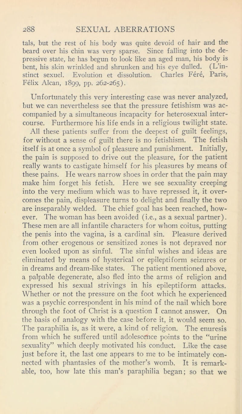 tals, but the rest of his body was quite devoid of hair and the beard over his chin was very sparse. Since falling into the de- pressive state, he has begun to look like an aged man, his body is bent, his skin wrinkled and shrunken and his eye dulled. (L’in- stinct sexuel. Evolution et dissolution. Charles Fere, Paris, Felix Alcan, 1899, pp. 262-265). Unfortunately this very interesting case was never analyzed, but we can nevertheless see that the pressure fetishism was ac- companied by a simultaneous incapacity for heterosexual inter- course. Furthermore his life ends in a religious twilight state. All these patients suffer from the deepest of guilt feelings, for without a sense of guilt there is no fetishism. The fetish itself is at once a symbol of pleasure and punishment. Initially, the pain is supposed to drive out the pleasure, for the patient really wants to castigate himself for his pleasures by means of these pains. He wears narrow shoes in order that the pain may make him forget his fetish. Here we see sexuality creeping into the very medium which was to have repressed it, it over- comes the pain, displeasure turns to delight and finally the two are inseparably welded. The chief goal has been reached, how- ever. The woman has been avoided (i.e., as a sexual partner). These men are all infantile characters for whom coitus, putting the penis into the vagina, is a cardinal sin. Pleasure derived from other erogenous or sensitized zones is not depraved nor even looked upon as sinful. The sinful wishes and ideas are eliminated by means of hysterical or epileptiform seizures or in dreams and dream-like states. The patient mentioned above, a palpable degenerate, also fled into the arms of religion and expressed his sexual strivings in his epileptiform attacks. Whether or not the pressure on the foot which he experienced was a psychic correspondent in his mind of the nail which bore through the foot of Christ is a question I cannot answer. On the basis of analogy with the case before it, it would seem so. The paraphilia is, as it were, a kind of religion. The enuresis from which he suffered until adolescence points to the “urine sexuality” which deeply motivated his conduct. Like the case just before it, the last one appears to me to be intimately con- nected with phantasies of the mother’s womb. It is remark- able, too, how late this man’s paraphilia began; so that we