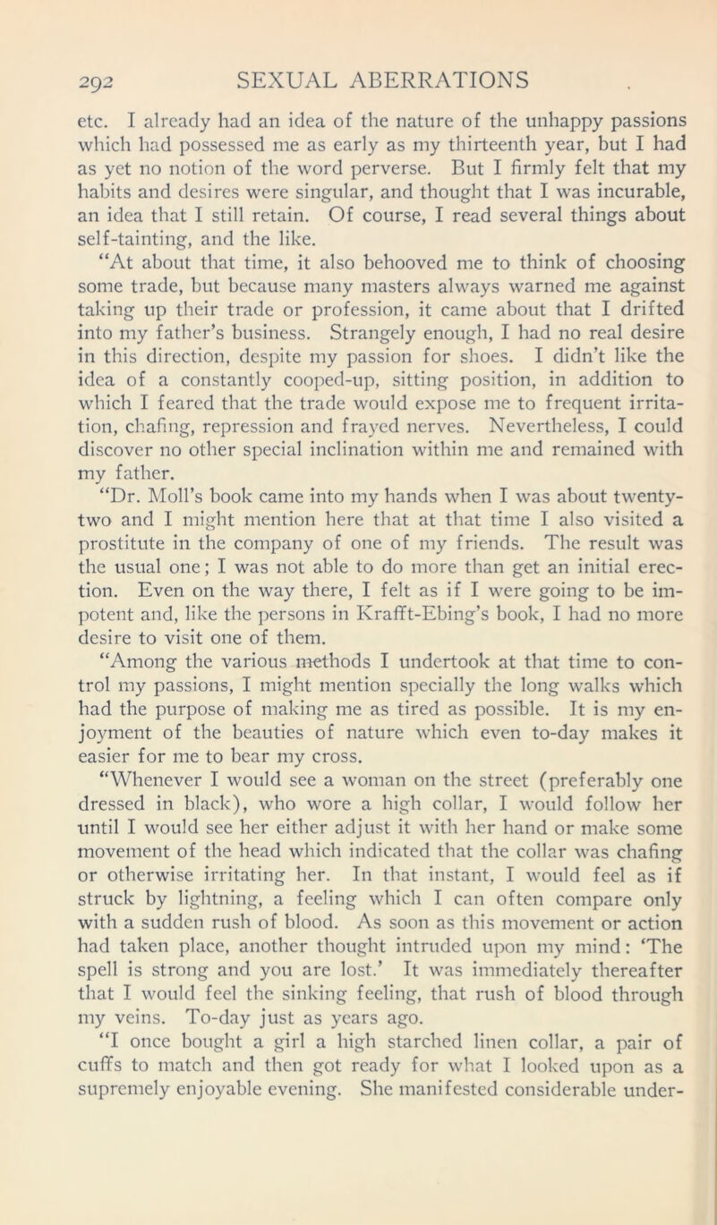 20)2 etc. I already had an idea of the nature of the unhappy passions which had possessed me as early as my thirteenth year, but I had as yet no notion of the word perverse. But I firmly felt that my habits and desires were singular, and thought that I was incurable, an idea that I still retain. Of course, I read several things about self-tainting, and the like. “At about that time, it also behooved me to think of choosing some trade, but because many masters always warned me against taking up their trade or profession, it came about that I drifted into my father’s business. Strangely enough, I had no real desire in this direction, despite my passion for shoes. I didn’t like the idea of a constantly cooped-up, sitting position, in addition to which I feared that the trade would expose me to frequent irrita- tion, chafing, repression and frayed nerves. Nevertheless, I could discover no other special inclination within me and remained with my father. “Dr. Moll’s book came into my hands when I was about twenty- two and I might mention here that at that time I also visited a prostitute in the company of one of my friends. The result was the usual one; I was not able to do more than get an initial erec- tion. Even on the way there, I felt as if I were going to be im- potent and, like the persons in Krafft-Ebing’s book, I had no more desire to visit one of them. “Among the various methods I undertook at that time to con- trol my passions, I might mention specially the long walks which had the purpose of making me as tired as possible. It is my en- joyment of the beauties of nature which even to-day makes it easier for me to bear my cross. “Whenever I would see a woman on the street (preferably one dressed in black), who wore a high collar, I would follow her until I would see her either adjust it with her hand or make some movement of the head which indicated that the collar was chafing or otherwise irritating her. In that instant, I would feel as if struck by lightning, a feeling which I can often compare only with a sudden rush of blood. As soon as this movement or action had taken place, another thought intruded upon my mind: ‘The spell is strong and you are lost.’ It was immediately thereafter that I would feel the sinking feeling, that rush of blood through my veins. To-day just as years ago. “I once bought a girl a high starched linen collar, a pair of cuffs to match and then got ready for what I looked upon as a supremely enjoyable evening. She manifested considerable under-